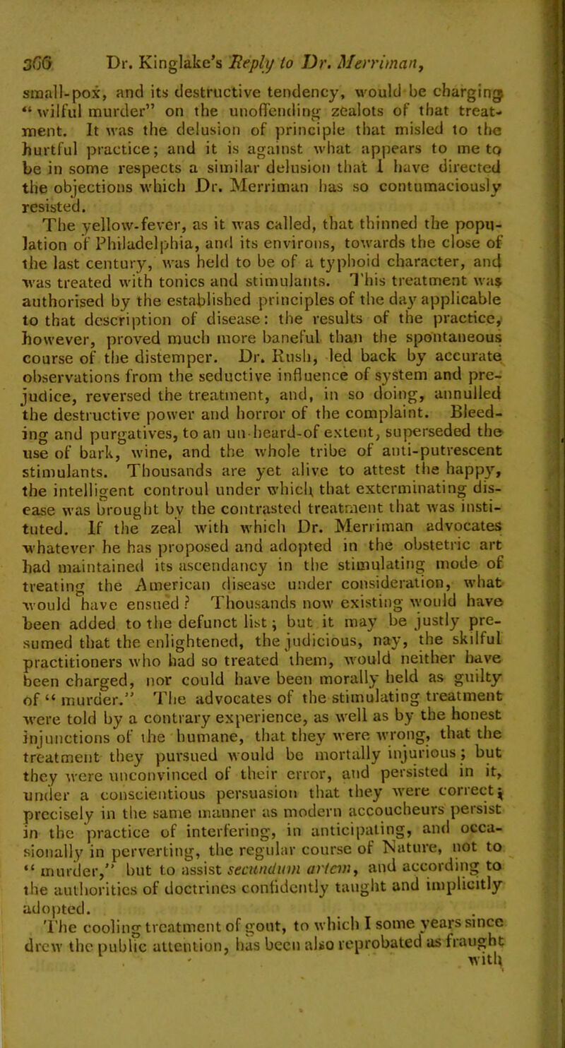 small-pox, and its destructive tendency, would be charging “ wilful murder” on the unoffending zealots of that treat- ment. It was the delusion of principle that misled to the hurtful practice; and it is against what appears to me to be in some respects a similar delusion that I have directed the objections which Dr. Merriman has so contumaciously resisted. The yellow-fever, as it was called, that thinned the popu- lation of Philadelphia, and its environs, towards the close of the last century, was held to be of a typhoid character, and was treated with tonics and stimulants. This treatment was authorised by the established principles of the day applicable to that description of disease: the results of the practice, however, proved much more baneful than the spontaneous course of the distemper. Dr. Kush, led back by accurate observations from the seductive influence of system and pre- judice, reversed the treatment, and, in so doing, annulled the destructive power and horror of the complaint. Bleed- ing and purgatives, to an un heard-of extent, superseded the use of bark, wine, and the whole tribe of anti-putrescent stimulants. Thousands are yet alive to attest the happy, the intelligent controul under which that exterminating dis- ease was brought by the contrasted treatment that was insti- tuted. If the zeal with which Dr. Merriman advocates whatever he has proposed and adopted in the obstetric art had maintained its ascendancy in the stimulating mode of treating the American disease under consideration, what would have ensued ? Thousands now existing would have been added to the defunct list; but it may be justly pre- sumed that the enlightened, the judicious, nay, the skilful practitioners who had so treated them, would neither have been charged, nor could have been morally held as guilty of “murder.” The advocates of the stimulating treatment were told by a contrary experience, as well as by the honest injunctions of the humane, that they were wrong, that the treatment they pursued would be mortally injurious; but they were unconvinced of their error, and persisted in it, under a conscientious persuasion that they were correctj precisely in the same manner as modern accoucheurs persist in the practice of interfering, in anticipating, and occa- sionally in perverting, the regular course of Nature, not to “ murder,” but to assist secundum art an, and according to the authorities of doctrines confidently taught and implicitly adopted. The cooling treatment of gout, to which I some years since drew the public attention, has been also reprobated as fraught with