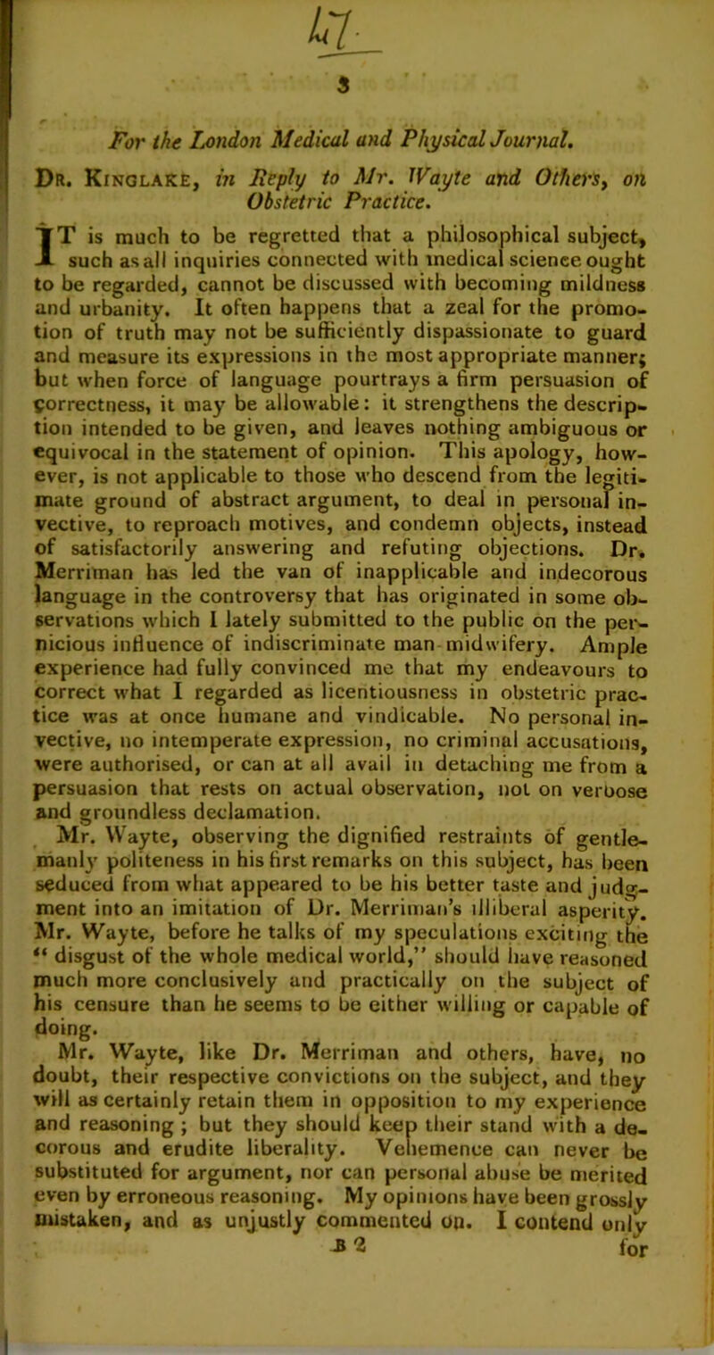 For the London Medical and Physical Journal. Dr. Kinglake, in Reply to Mr. Wayte and OtherSy on Obstetric Practice. IT is much to be regretted that a philosophical subject, such as all inquiries connected with medical science ought to be regarded, cannot be discussed with becoming mildness and urbanity. It often happens that a zeal for the promo- tion of truth may not be sufficiently dispassionate to guard and measure its expressions in the most appropriate manner; but when force of language pourtrays a firm persuasion of Correctness, it may be allowable: it strengthens the descrip- tion intended to be given, and leaves nothing ambiguous or equivocal in the statement of opinion. This apology, how- ever, is not applicable to those who descend from the legiti- mate ground of abstract argument, to deal in personal in- vective, to reproach motives, and condemn objects, instead of satisfactorily answering and refuting objections. Dr. Merriman has led the van of inapplicable and indecorous language in the controversy that has originated in some ob- servations which 1 lately submitted to the public on the per- nicious influence of indiscriminate man midwifery. Ample experience had fully convinced me that my endeavours to correct what I regarded as licentiousness in obstetric prac- tice was at once humane and vindicable. No personal in- vective, no intemperate expression, no criminal accusations, were authorised, or can at all avail in detaching me from a persuasion that rests on actual observation, not on verbose and groundless declamation. Mr. Wayte, observing the dignified restraints of gentle- maul}' politeness in his first remarks on this subject, has been seduced from what appeared to be his better taste and judg- ment into an imitation of Dr. Merriman’s illiberal asperity. Mr. Wayte, before he talks of my speculations exciting the “ disgust of the whole medical world,” should have reasoned much more conclusively and practically on the subject of his censure than he seems to be either willing or capable of doing. Mr. Wayte, like Dr. Merriman and others, have, no doubt, their respective convictions on the subject, aud they will as certainly retain them in opposition to my experience and reasoning ; but they should keep their stand with a de- corous and erudite liberality. Vehemence can never be substituted for argument, nor can personal abuse be merited even by erroneous reasoning. My opinions have been grossly mistaken, and as unjustly commented oq. I contend only -B 2 for