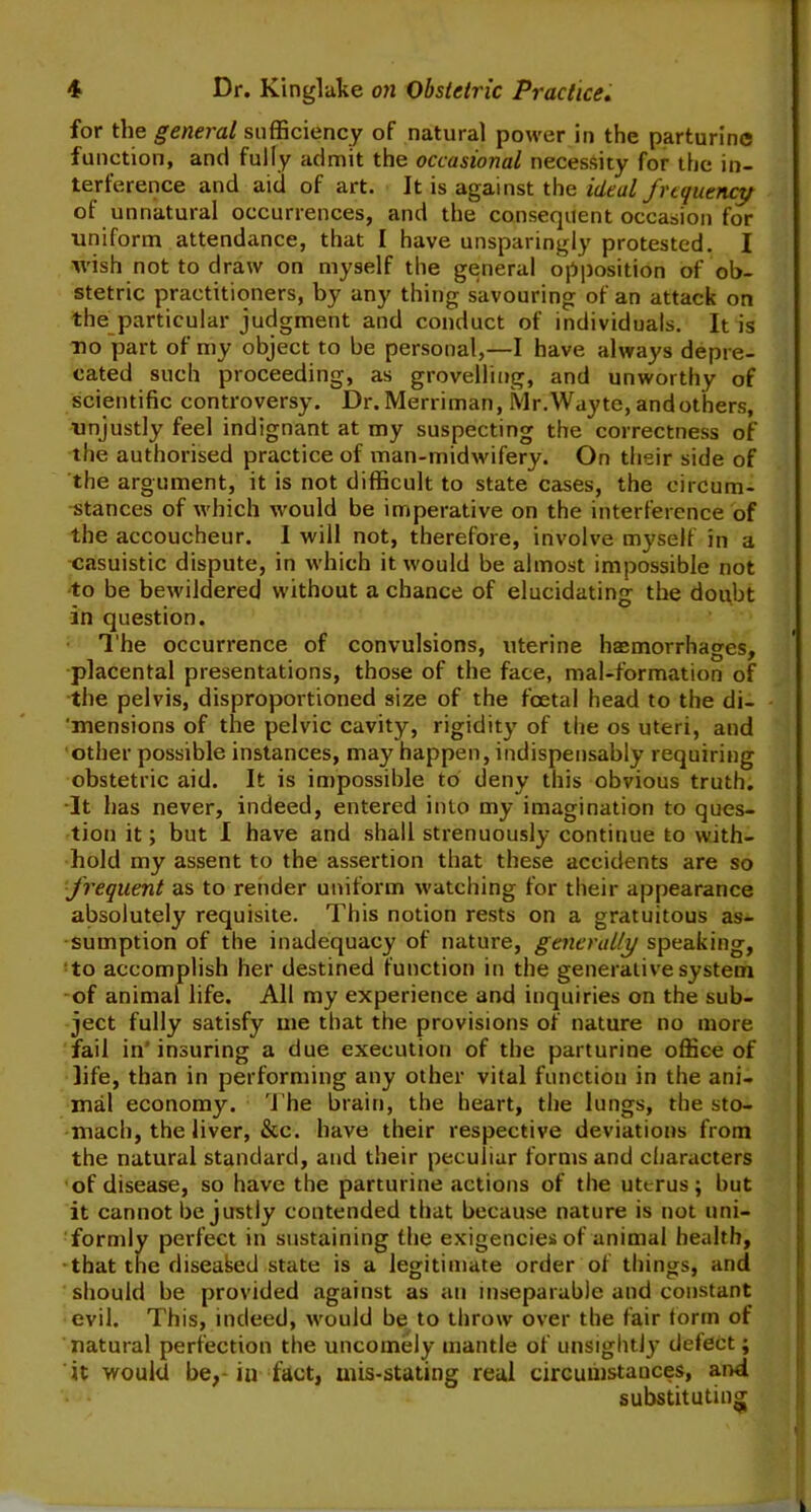 for the general sufficiency of natural power in the parturine function, and fully admit the occasional necessity for the in- terference and aid of art. It is against the ideal frequency of unnatural occurrences, and the consequent occasion for uniform attendance, that I have unsparingly protested. I wish not to draw on myself the general opposition of ob- stetric practitioners, by any thing savouring of an attack on the particular judgment and conduct of individuals. It is no part of my object to be personal,—I have always depre- cated such proceeding, as grovelling, and unworthy of scientific controversy. Dr.Merriman, Mr.Wayte, andothers, unjustly feel indignant at my suspecting the correctness of the authorised practice of man-midwifery. On their side of the argument, it is not difficult to state cases, the circum- stances of which would be imperative on the interference of the accoucheur. I will not, therefore, involve myself in a casuistic dispute, in which it would be almost impossible not to be bewildered without a chance of elucidating the doubt in question. The occurrence of convulsions, uterine haemorrhages, placental presentations, those of the face, mal-formation of the pelvis, disproportioned size of the foetal head to the di- 'mensions of the pelvic cavity, rigidity of the os uteri, and other possible instances, may happen, indispensably requiring obstetric aid. It is impossible to deny this obvious truth. It has never, indeed, entered into my imagination to ques- tion it; but I have and shall strenuously continue to with- hold my assent to the assertion that these accidents are so frequent as to render uniform watching for their appearance absolutely requisite. This notion rests on a gratuitous as- sumption of the inadequacy of nature, generally speaking, to accomplish her destined function in the generative system of animal life. All my experience and inquiries on the sub- ject fully satisfy me that the provisions of nature no more fail in insuring a due execution of the parturine office of life, than in performing any other vital function in the ani- mal economy. The brain, the heart, the lungs, the sto- mach, the liver, &c. have their respective deviations from the natural standard, and their peculiar forms and characters of disease, so have the parturine actions of the uterus; but it cannot be justly contended that because nature is not uni- formly perfect in sustaining the exigencies of animal health, •that the diseased state is a legitimate order of things, and should be provided against as ati inseparable and constant evil. This, indeed, would be to throw over the fair torrn of natural perfection the uncomely mantle of unsightly delect; it would be,- in fact, mis-stating real circumstances, and substituting