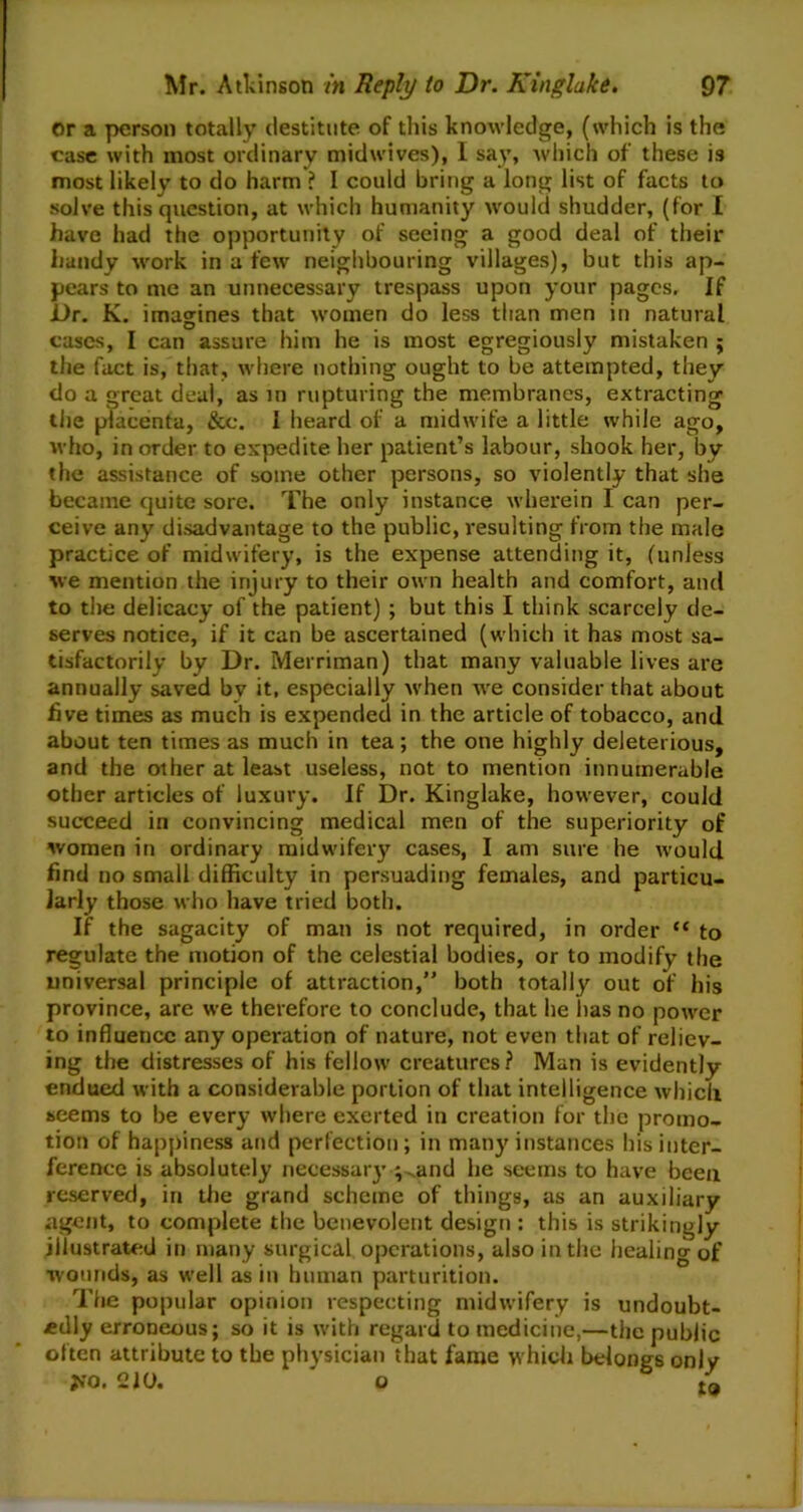 or a person totally destitute of this knowledge, (which is the case with most ordinary midwives), I say, which of these is most likely to do harm ? I could bring a long list of facts to solve this question, at which humanity would shudder, (for I have had the opportunity of seeing a good deal of their handy work in a few neighbouring villages), but this ap- pears to me an unnecessary trespass upon your pages. If Dr. K. imagines that women do less than men in natural cases, I can assure him he is most egregiously mistaken ; the fact is, that, where nothing ought to be attempted, they do a great deal, as in rupturing the membranes, extracting tiie placenta, &e. I heard of a midwife a little while ago, who, in order to expedite her patient’s labour, shook her, by the assistance of some other persons, so violently that she became quite sore. The only instance wherein I can per- ceive any disadvantage to the public, resulting from the male practice of midwifery, is the expense attending it, (unless we mention the injury to their own health and comfort, and to the delicacy of the patient) ; but this I think scarcely de- serves notice, if it can be ascertained (which it has most sa- tisfactorily by Dr. Merriman) that many valuable lives are annually saved bv it, especially when we consider that about five times as much is expended in the article of tobacco, and about ten times as much in tea; the one highly deleterious, and the other at least useless, not to mention innumerable other articles of luxury. If Dr. Kinglake, however, could succeed in convincing medical men of the superiority of women in ordinary midwifery cases, I am sure he would find no small difficulty in persuading females, and particu- larly those who have tried both. If the sagacity of man is not required, in order “ to regulate the motion of the celestial bodies, or to modify the universal principle of attraction,” both totally out of his province, are we therefore to conclude, that he has no power to influence any operation of nature, not even that of reliev- ing the distresses of his fellow creatures? Man is evidently endued with a considerable portion of that intelligence which seems to be every where exerted in creation for the promo- tion of happiness and perfection ; in many instances his inter- ference is absolutely necessary ;~.and he seems to have been reserved, in the grand scheme of things, as an auxiliary agent, to complete the benevolent design : this is strikingly illustrated in many surgical operations, also in the healing of wounds, as well as in human parturition. The popular opinion respecting midwifery is undoubt- edly erroneous; so it is with regard to medicine,—the public often attribute to the physician that fame which belongs only JfO. 210. o t'a