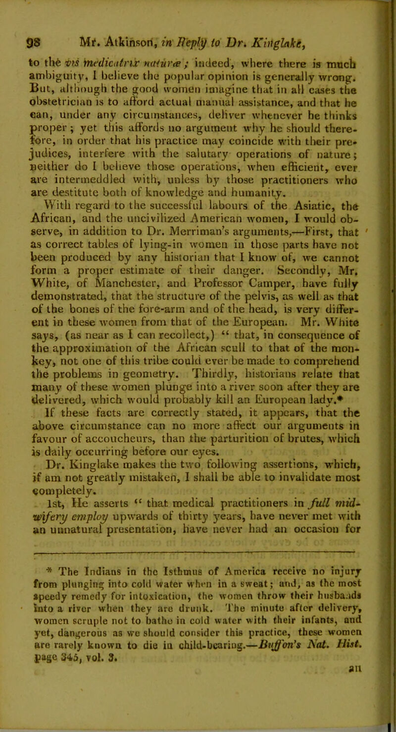 to the vrs medicutrir naiura ; indeed, where there is much ambiguity, I believe the popular opinion is generally wrong. But, although the good women imagine that in all cases the obstetrician is to afford actual manual assistance, and that he can, under any circumstances, deliver whenever he thinks proper ; yet. this affords no argument why he should there- fore, in order that his practice may coincide with their pre- judices, interfere with the salutary operations of nature; neither do I believe those operations, when efficient, ever are intermeddled with, unless by those practitioners who are destitute both of knowledge and humanity. With regard to the successful labours of the Asiatic, the African, and the uncivilized American women, I would ob- serve, in addition to Dr. Merriman’s arguments,—First, that ' as correct tables of lying-in women in those parts have not been produced by any historian that I know of, we cannot form a proper estimate of their danger. Secondly, Mr. White, of Manchester, and Professor Camper, have fully demonstrated, that the structure of the pelvis, as well as that of the bones of the fore-arm and of the head, is very differ- ent in these women from that of the European. Mr. White says, (as near as I can recollect,) “ that, in consequence of the approximation of the African scull to that of the mon- key, not one of this tribe could ever be made to comprehend the problems in geometry. Thirdly, historians relate that many of these women plunge into a river soon after they are delivered, which would probably kill an European lady.* If these facts are correctly stated, it appears, that the above circumstance can no more affect our arguments in favour of accoucheurs, than the parturition of brutes, which is daily occurring before our eyes. Dr. Kinglake makes the two following assertions, which, if am not greatly mistaken, I shall be able to invalidate most completely. 1st, He asserts “ that medical practitioners in full mid- wifery employ upwards of thirty years, have never met with an unnatural presentation, have never had an occasion for * The Indians in the Isthmus of America receive no injury from plunging into cold water when in a sweat; and, as the most speedy remedy for intoxication, the women throw their husbands into a river when they are drunk. The minute after delivery, women scruple not to bathe in cold water with their infants, and yet, dangerous as we should consider this practice, these women are rarely known to die in child-beariug.—Dvffon’s Nat. Hist. page 345, vol. 3.