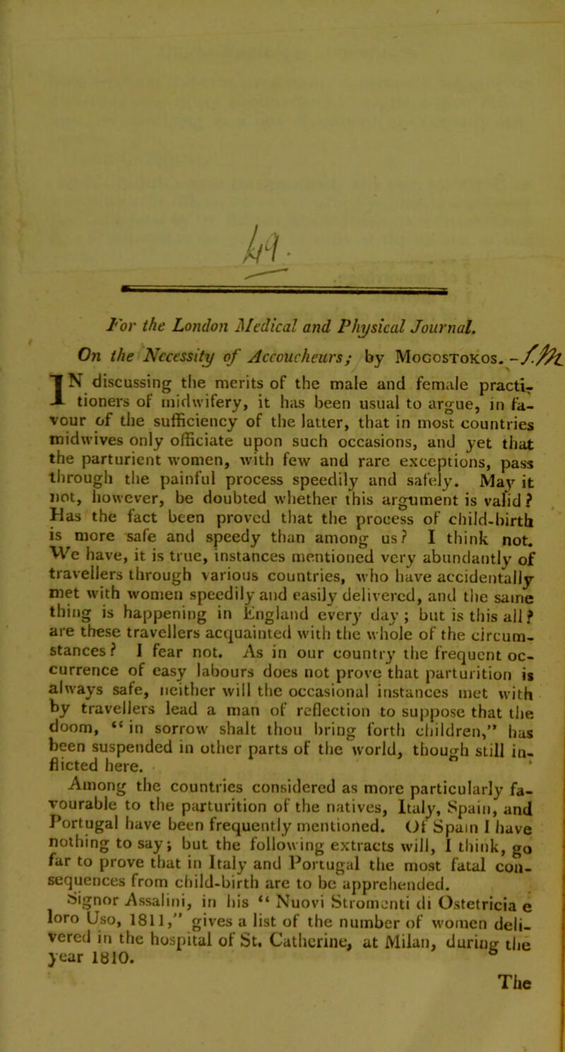 For the London Medical and Physical Journal. On the Necessity of Accoucheurs; by Mogostokos. -/-fat IN discussing the merits of the male and female practir tioners of midwifery, it has been usual to argue, in fa- vour of the sufficiency of the latter, that in most countries midwives only officiate upon such occasions, and yet that the parturient women, with few and rare exceptions, pass through the painful process speedily and safely. May it not, however, be doubted whether this argument is valid ? Has the fact been proved that the process of child-birth is more safe and speedy than among us? I think not. We have, it is true, instances mentioned very abundantly of travellers through various countries, who have accidentally met with women speedily and easily delivered, and the same thing is happening in England every day; but is this all ? are these travellers acquainted with the whole of the circum- stances? I fear not. As in our country the frequent oc- currence of easy labours does not prove that parturition is always safe, neither will the occasional instances met with by travellers lead a man of reflection to suppose that the doom, “ in sorrow shalt thou bring forth children,” has been suspended in other parts of the' world, though still in- flicted here. Among the countries considered as more particularly fa- vourable to the parturition of the natives, Italy, Spain, and Portugal have been frequently mentioned. Of Spain I have nothing to say; but the following extracts will, 1 think, go far to prove that in Italy and Portugal the most fatal con- sequences from child-birth are to be apprehended. Signor Assalini, in his “ Nuovi Stromenti di Ostetricia e loro Uso, 1811,” gives a list of the number of women deli- vered in the hospital of St, Catherine, at Milan, during the year 1810. & The