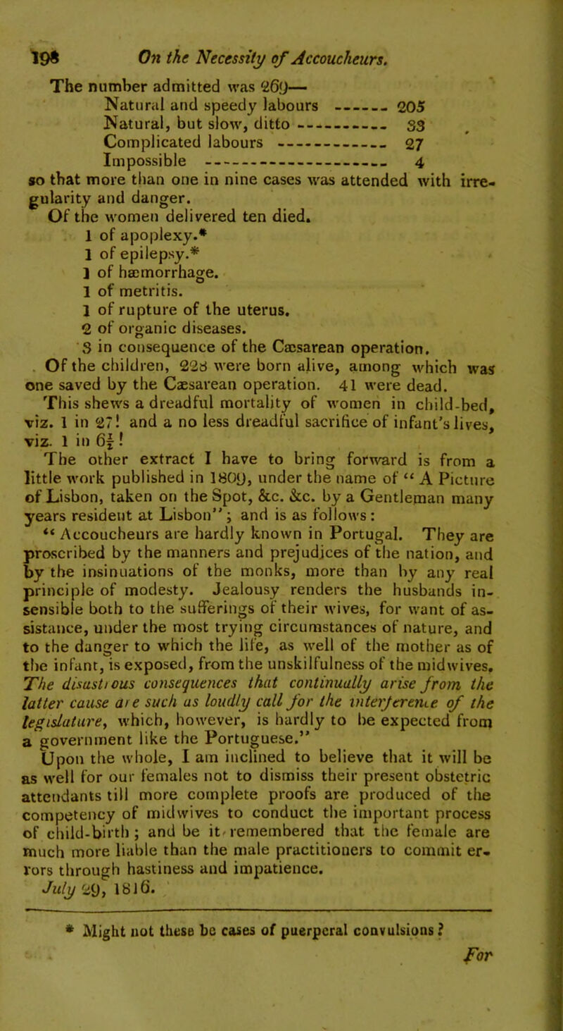 198 On the Necessity of Accoucheurs. The number admitted was 269— Natural and speedy labours 205 Natural, but slow, ditto S3 Complicated labours 27 Impossible 4 so that more than one in nine cases was attended with irre- gularity and danger. Of the women delivered ten died. 1 of apoplexy.* 1 of epilepsy.* ] of haemorrhage. 1 of metritis. 1 of rupture of the uterus. 2 of organic diseases. S in consequence of the Caesarean operation. Of the children, 228 were born alive, among which was one saved by the Caesarean operation. 41 were dead. This shews a dreadful mortality of women in child-bed, viz. 1 in 27! and a no less dreadful sacrifice of infant’s lives, viz. 1 in 6£! The other extract I have to bring forward is from a little work published in 1809, under the name of “ A Picture of Lisbon, taken on the Spot, &c. &c. by a Gentleman many years resident at Lisbon” ; and is as follows : “ Accoucheurs are hardly known in Portugal. They are proscribed by the manners and prejudices of the nation, and by the insinuations of the monks, more than by any real principle of modesty. Jealousy renders the husbands in- sensible both to the sufferings of their wives, for want of as- sistance, under the most trying circumstances of nature, and to the danger to which the life, as well of the mother as of the infant, is exposed, from the unskilfulness of the midwives. The disustious consequences that continually arise from the latter cause are such as loudly call for the inter [creme of the legislature, which, however, is hardly to he expected from a government like the Portuguese.” Upon the whole, I am inclined to believe that it will be as well for our females not to dismiss their present obstetric attendants till more complete proofs are. produced of the competency of mid wives to conduct the important process of child-birth; and be it'remembered that the female are much more liable than the male practitioners to commit er- rors through hastiness and impatience. July 29, 1816. * Might not these be cases of puerperal convulsions ? for