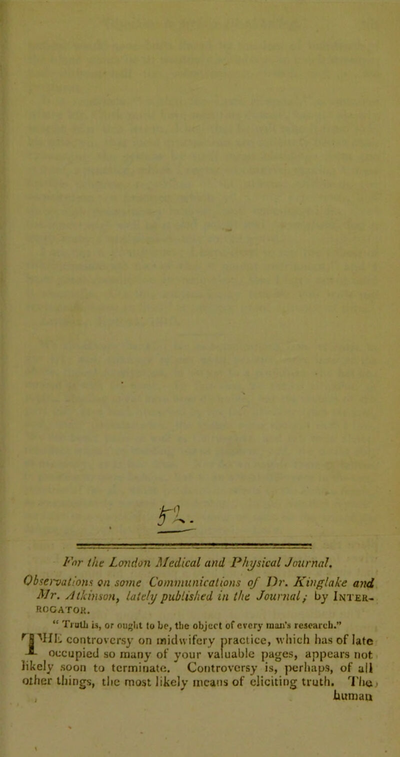 Far the London Medical and Physical Journal. Observations on some Communications of Dr. Kinglake and Mr. Atkinson, lately published in the Journal; by Inter- rogator. “ Truth is, or ought to be, the object of every man’s research.” r S MIIu controversy on midwifery practice, which has of late J- occupied so many of your valuable pages, appears not likely soon to terminate. Controversy is, perhaps, of all other things, the most likely means of eliciting truth. The human