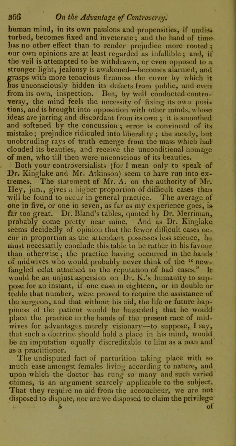 3fi(j On the Advantage of Controversy. human mind, in its own passions and propensities, if undis- turbed, becomes fixed and inveterate; and the hand of time has no other effect than to render prejudice more rooted ; our own opinions are at least regarded as infallible ; and, if the veil is attempted to be withdrawn, or even opposed to a stronger light, jealousy is awakened—becomes alarmed, and grasps with more tenacious firmness the cover by which it has unconsciously hidden its defects from public, and even from its own, inspection. But, by well conducted contro- versy, the mind feels the necessity of fixing its own posi- tions, and is brought into opposition with other minds, whose ideas are jarring and discordant from its own ; it is smoothed and softened by the concussion ; error is convinced of its mistake; prejudice ridiculed into liberality ; the stead}7, but unobtruding rays of truth emerge from the mass which had clouded its beauties, and receive the unconditional homage of men, who till then were unconscious of its beauties. Both your controversialists (for I mean only to speak of Dr. Kinglake and Mr, Atkinson) seem to have run into ex- tremes. The statement of Mr. A. on the authority of Mr. Hey, jun., gives a higher proportion of difficult cases than will be found to occur in general practice. The average of one in five, or one in seven, as far as my experience goes, is far too great. Dr. Bland’s tables, quoted by Dr. Merriman, probably come pretty near mine. And as Dr. Kinglake seems decidedly of opinion that the fewer difficult cases oc- cur in proportion as the attendant possesses less science, he must necessarily conclude this table to be rather in his favour than otherwise; the practice having occurred in the hands of midwives who would probably never think of the “ new- fangled eclat attached to the reputation of bad cases.” It would bean unjust aspersion on Dr. K.’s humanity to sup- pose for an instant, if one case in eighteen, or in double or treble that number, were proved to require the assistance of the surgeon, and that without his aid, the life or future hap- piness of the patient would be hazarded; that he would place the practice in the hands of the present race of mid- wives for advantages merely visionary—to suppose, I say, that such a doctrine should hold a place in his mind, would be an imputation equally discreditable to him as a man and as a practitioner. The undisputed fact of parturition talcing place with so much ease amongst females living according to nature, and upon which the doctor has rung so many and such varied chimes, is an argument scarcely applicable to the subject. That they require no aid from the accoucheur, we are not disposed to dispute, nor are we disposed to claim the privilege - S of