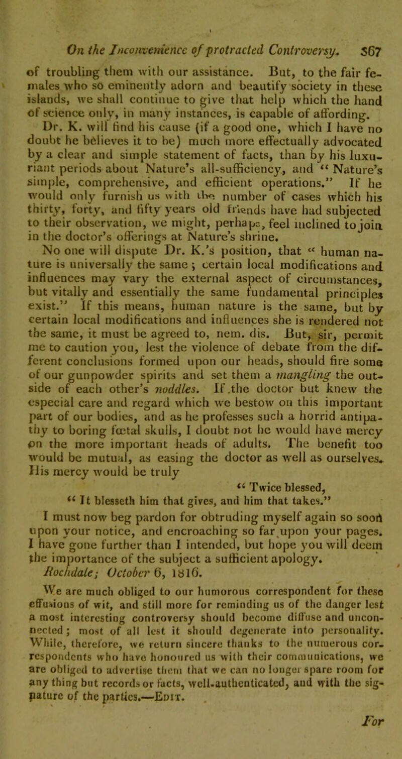 On the Inconvenience of protracted Controversy. 567 of troubling them with our assistance. But, to the fair fe- males who so eminently adorn and beautify society in these islands, we shall continue to give that help which the hand of science only, in many instances, is capable of affording. Dr. K. will find his cause (if a good one, which I have no doubt he believes it to be) much more effectually advocated by a clear and simple statement of facts, than by his luxu- riant periods about Nature’s all-sufficiency, and “ Nature’s simple, comprehensive, and efficient operations.” If he would only furnish us with tho number of cases which his thirty, forty, and fifty years old friends have had subjected to their observation, we might, perhaps, feel inclined to join in the doctor’s offerings at Nature’s shrine. No one will dispute Dr. K.’s position, that <e human na- ture is universally the same ; certain local modifications and influences may vary the external aspect of circumstances, but vitally and essentially the same fundamental principles exist.” If this means, human nature is the same, but by certain local modifications and influences she is rendered not the same, it must be agreed to, nem. dis. But, sir, permit me to caution you, lest the violence of debate from the dif- ferent conclusions formed upon our heads, should fire soma of our gunpowder spirits and set them a mangling the out- side of each other’s noddles. If .the doctor but knew the especial care and regard which we bestow on this important part of our bodies, and as he professes such a horrid antipa- thy to boring foetal skulls, I doubt not he would have mercy pn the more important heads of adults. The benefit too would be mutual, as easing the doctor as well as ourselves. His mercy would be truly 11 Twice blessed, il It blesscth him that gives, and him that takes.” I must now beg pardon for obtruding myself again so soort upon your notice, and encroaching so far upon your pages. I have gone further than I intended, but hope you will deem the importance of the subject a sufficient apology. Rochdalei October 6, Id lb. We are much obliged to our humorous correspondent for these effusions of wit, and still more for reminding us of the danger lest a most interesting controversy should become diffuse and uncon- nected ; most of all lest it should degenerate into personality. While, therefore, we return sincere thanks to the numerous cor- respondents who have honoured us with their communications, we are obliged to advertise them that wc can no longer spare room for any thing but records or facts, wcll.authenticated, and with the sig- paturc of the parties.—Edit. For