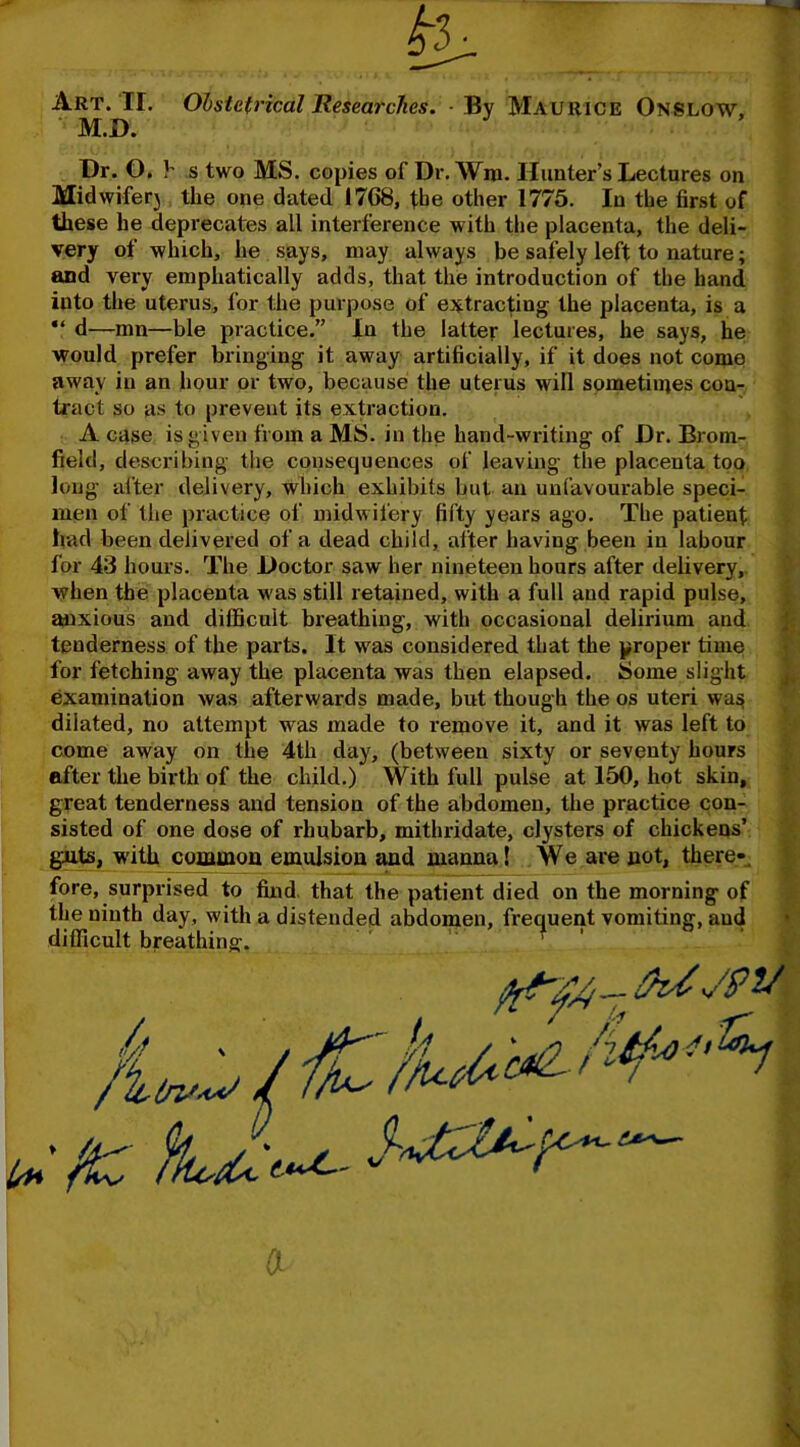 Art. IF. Obstetrical Researches. - By Maurice Onslow. M.D. Dr. O. h s two MS. copies of Dr. Wm. Hunter’s Lectures on Midwiferj the one dated 1768, the other 1775. In the first of these he deprecates all interference with the placenta, the deli- very of which, he says, may always be safely left to nature; and very emphatically adds, that the introduction of the hand into the uterus, for the purpose of extracting the placenta, is a “ d—mn—ble practice.” In the latter lectures, he says, he would prefer bringing it away artificially, if it does not come away in an hour or two, because the uterus will sometimes con- tract so as to prevent its extraction. A case is given from a MS. in the hand-writing of Dr. Brom- field, describing the consequences of leaving the placenta too long after delivery, which exhibits but an unfavourable speci- men of the practice of midwifery fifty years ago. The patient had been delivered of a dead child, after having been in labour for 43 hours. The Doctor saw her nineteen hours after delivery, when the placenta w as still retained, with a full and rapid pulse, anxious and difficult breathing, with occasional delirium and tenderness of the parts. It wras considered that the proper time for fetching away the placenta was then elapsed. Some slight examination was afterwards made, but though the os uteri was dilated, no attempt v?as made to remove it, and it was left to come away on the 4th day, (between sixty or seventy hours after the birth of the child.) With full pulse at 150, hot skin, great tenderness and tension of the abdomen, the practice con- sisted of one dose of rhubarb, mithridate, clysters of chickens’ guts, with common emulsion and manna! We are not, there- fore, surprised to find, that the patient died on the morning of the ninth day, with a distended abdomen, frequent vomiting, aud difficult breathing.