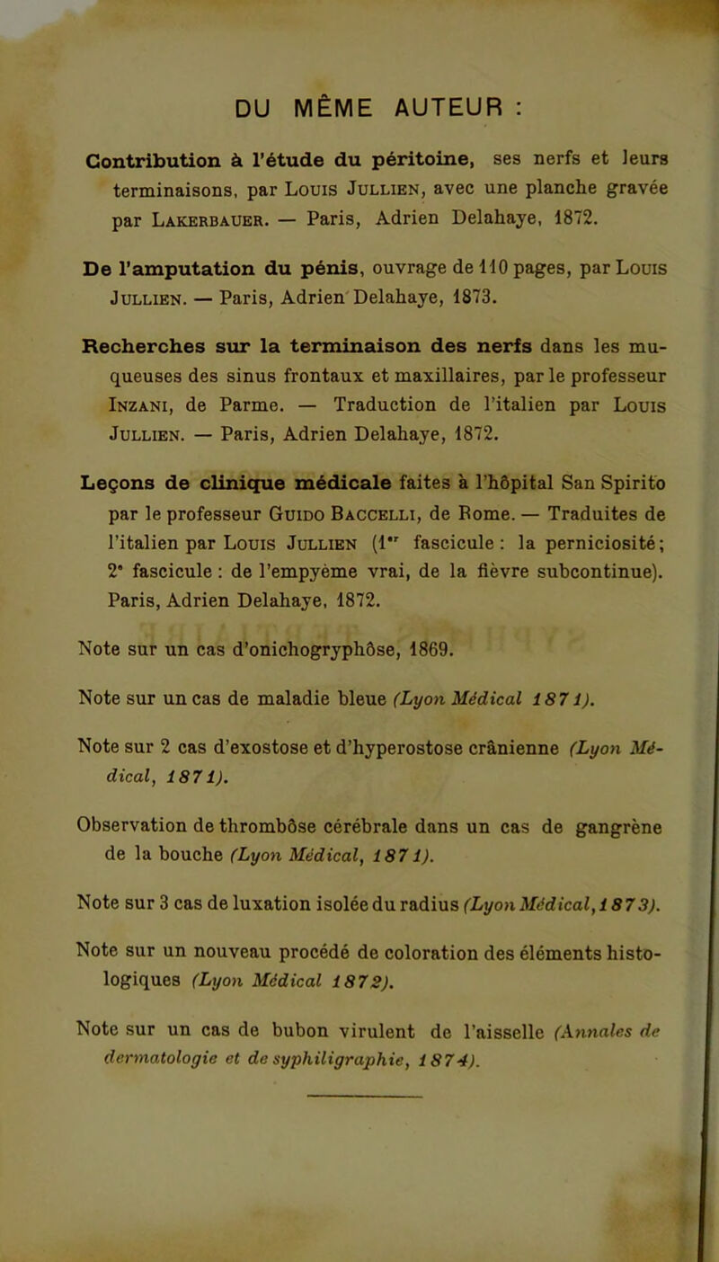 DU MÊME AUTEUR : Contribution à l’étude du péritoine, ses nerfs et leurs terminaisons, par Louis Jullien, avec une planche gravée par Lakerbauer. — Paris, Adrien Delahaye, 1872. De l’amputation du pénis, ouvrage de 110 pages, par Louis Jullien. — Paris, Adrien Delahaye, 1873. Recherches sur la terminaison des nerfs dans les mu- queuses des sinus frontaux et maxillaires, parle professeur Inzani, de Parme. — Traduction de l’italien par Louis Jullien. — Paris, Adrien Delahaye, 1872. Leçons de clinique médicale faites à l’hôpital San Spirito par le professeur Guido Baccelli, de Borne. — Traduites de l’italien par Louis Jullien (l*r fascicule: la perniciosité; 2” fascicule : de l’empyème vrai, de la fièvre subcontinue). Paris, Adrien Delahaye, 1872. Note sur un cas d’onichogryphôse, 1869. Note sur un cas de maladie bleue (Lyon Médical 1871). Note sur 2 cas d’exostose et d’hyperostose crânienne (Lyon Mé- dical, 1871). Observation de thrombôse cérébrale dans un cas de gangrène de la bouche (Lyon Médical, 1871). Note sur 3 cas de luxation isolée du radius (Lyon Médical, 1873). Note sur un nouveau procédé de coloration des éléments histo- logiques (Lyon Médical 1872). Note sur un cas de bubon virulent de l’aisselle (Annales de dermatologie et de syphiligraphie, 1874).