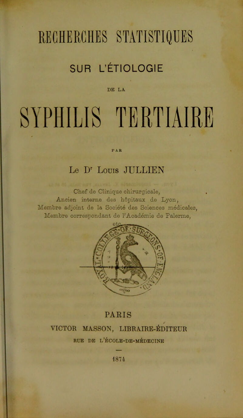 RECHERCHES STATISTIQUES SUR L’ÉTIOLOGIE DE LA SYPHILIS TERTIAIRE PAR Le Dr Louis JULLIEN Chef de Clinique chirurgicale, Ancien interne des hôpitaux de Lyon, Membre adjoint de la Société des Sciences médicales, Membre correspondant de l'Académie de Palerme, PARIS VICTOR MASSON, LIBRAIRE-ÉDITEUR RUE DE L’ÉCOLE-DE-MÉDECINE 187 A