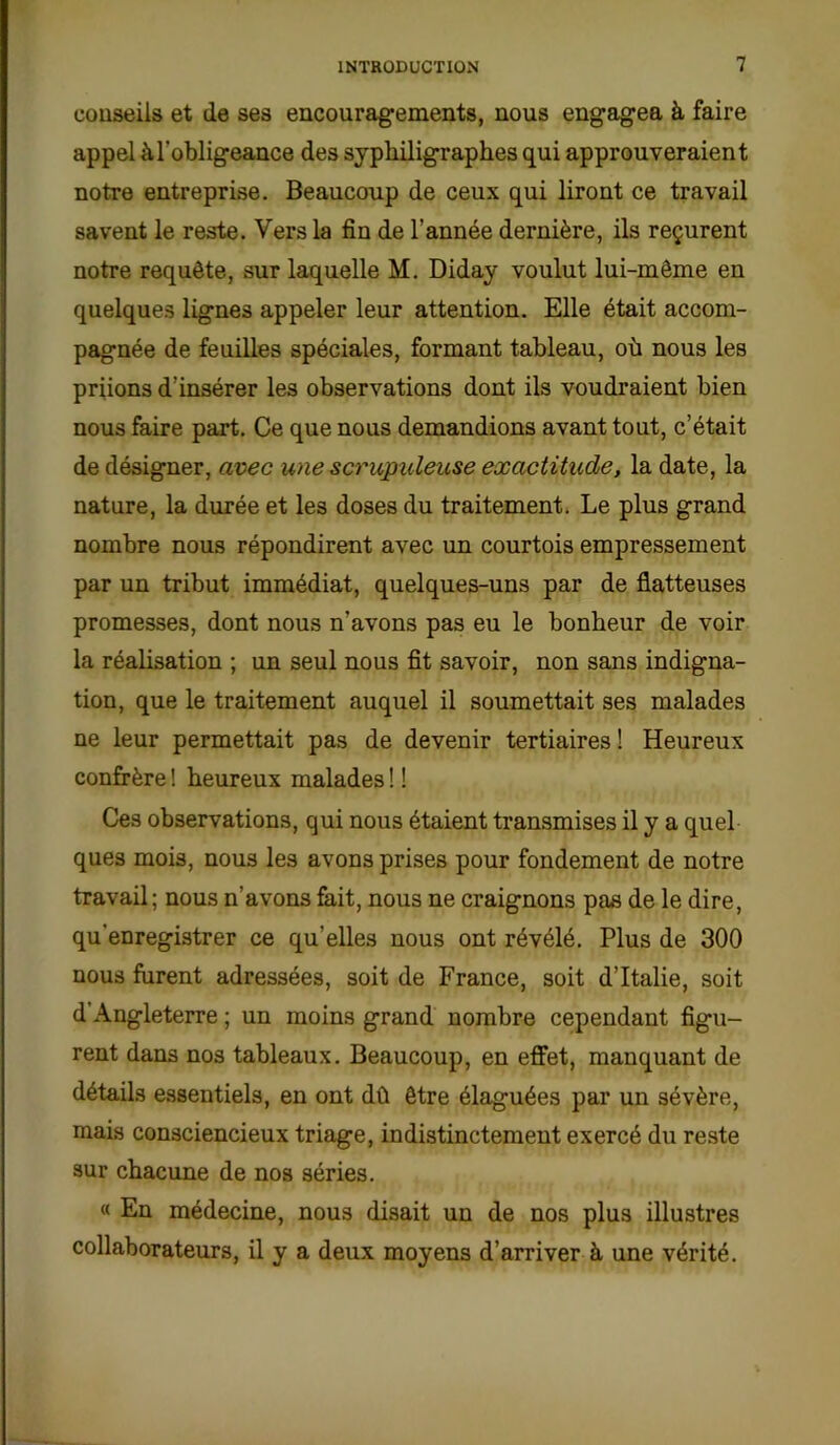 conseils et de ses encouragements, nous engagea à faire appel à l'obligeance des syphiligraphes qui approuveraient notre entreprise. Beaucoup de ceux qui liront ce travail savent le reste. Vers la fin de l’année dernière, ils reçurent notre requête, sur laquelle M. Diday voulut lui-même en quelques lignes appeler leur attention. Elle était accom- pagnée de feuilles spéciales, formant tableau, où nous les priions d’insérer les observations dont ils voudraient bien nous faire part. Ce que nous demandions avant tout, c’était de désigner, avec une scrupuleuse exactitude, la date, la nature, la durée et les doses du traitement. Le plus grand nombre nous répondirent avec un courtois empressement par un tribut immédiat, quelques-uns par de flatteuses promesses, dont nous n'avons pas eu le bonheur de voir la réalisation ; un seul nous fit savoir, non sans indigna- tion, que le traitement auquel il soumettait ses malades ne leur permettait pas de devenir tertiaires ! Heureux confrère ! heureux malades ! ! Ces observations, qui nous étaient transmises il y a quel ques mois, nous les avons prises pour fondement de notre travail ; nous n’avons fait, nous ne craignons pas de le dire, qu’enregistrer ce qu’elles nous ont révélé. Plus de 300 nous furent adressées, soit de France, soit d’Italie, soit d’Angleterre ; un moins grand nombre cependant figu- rent dans nos tableaux. Beaucoup, en effet, manquant de détails essentiels, en ont dû être élaguées par un sévère, mais consciencieux triage, indistinctement exercé du reste sur chacune de nos séries. « En médecine, nous disait un de nos plus illustres collaborateurs, il y a deux moyens d’arriver à une vérité.