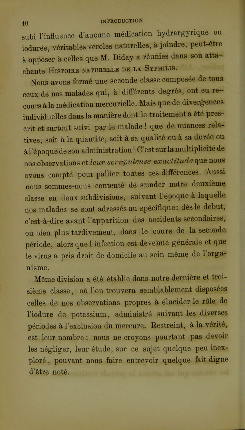 10 subi l’influence d’aucune médication hydrargyrique ou iodurée, véritables véroles naturelles, à joindre, peut-être à opposer à celles que M. Diday a réunies dans son atta- chante Histoire naturelle de la Syphilis. Nous avons formé une seconde classe composée de tous ceux de nos malades qui, à différents degrés, ont eu re- cours à la médication mercurielle. Mais que de divergences individuelles dans la manière dont le traitement a été pres- crit et surtout suivi par le malade ! que de nuances rela- tives, soit à la quantité, soit à sa qualité ou à sa durée ou à l’époque de son administration! C’est sur la multiplicité de nos observations et leur scrupuleuse exaclüude que nous avons compté pour pallier toutes ces différences. Aussi nous sommes-nous contenté de scinder notre deuxième classe en deux subdivisions, suivant l’époque à laquelle nos malades se sont adressés au spécifique: dès le début, c’est-à-dire avant l’apparition des accidents secondaires, ou bien plus tardivement, dans le cours de la seconde période, alors que l’infection est devenue générale et que le virus a pris droit de domicile au sein même de 1 orga- nisme. Même division a été établie dans notre dernière et troi- sième classe, où l’on trouvera semblablement disposées celles de nos observations propres à élucider le rôle de l’iodure de potassium, administré suivant les diverses périodes à l’exclusion du mercure. Restreint, à la vérité, est leur nombre : nous ne croyons pourtant pas devoir les négliger, leur étude, sur ce sujet quelque peu inex- ploré , pouvant nous faire entrevoir quelque fait digne d’être noté.