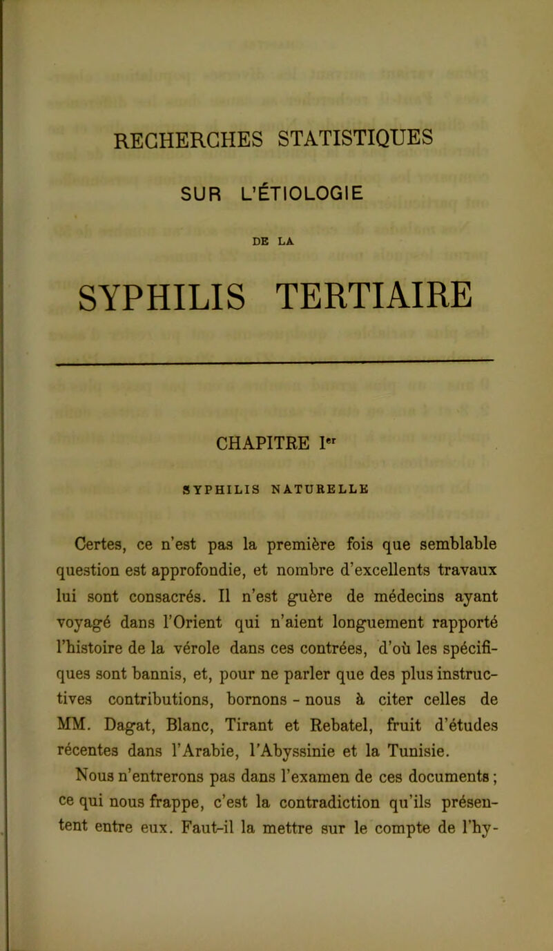 RECHERCHES STATISTIQUES SUR L’ÉTIOLOGIE DE LA SYPHILIS TERTIAIRE CHAPITRE Ier SYPHILIS NATURELLE Certes, ce n’est pas la première fois que semblable question est approfondie, et nombre d’excellents travaux lui sont consacrés. Il n’est guère de médecins ayant voyagé dans l’Orient qui n’aient longuement rapporté l’histoire de la vérole dans ces contrées, d’où les spécifi- ques sont bannis, et, pour ne parler que des plus instruc- tives contributions, bornons - nous h citer celles de MM. Dagat, Blanc, Tirant et Rebatel, fruit d’études récentes dans l’Arabie, l’Abyssinie et la Tunisie. Nous n’entrerons pas dans l’examen de ces documents ; ce qui nous frappe, c’est la contradiction qu’ils présen- tent entre eux. Faut-il la mettre sur le compte de l’hy-