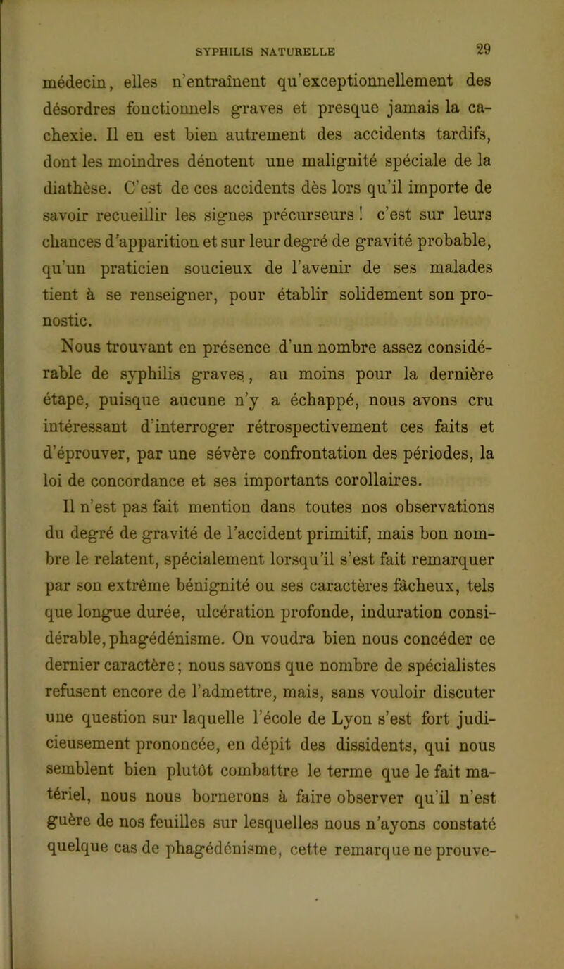 médecin, elles n'entraînent qu’exceptionnellement des désordres fonctionnels graves et presque jamais la ca- chexie. Il en est bien autrement des accidents tardifs, dont les moindres dénotent une malignité spéciale de la diathèse. C’est de ces accidents dès lors qu’il importe de savoir recueillir les signes précurseurs ! c’est sur leurs chances d’apparition et sur leur deg*ré de gravité probable, qu’un praticien soucieux de l’avenir de ses malades tient à se renseigner, pour établir solidement son pro- nostic. Nous trouvant en présence d'un nombre assez considé- rable de syphilis graves., au moins pour la dernière étape, puisque aucune n’y a échappé, nous avons cru intéressant d'interroger rétrospectivement ces faits et d’éprouver, par une sévère confrontation des périodes, la loi de concordance et ses importants corollaires. Il n’est pa3 fait mention dans toutes nos observations du degré de gravité de l’accident primitif, mais bon nom- bre le relatent, spécialement lorsqu’il s’est fait remarquer par son extrême bénignité ou ses caractères fâcheux, tels que longue durée, ulcération profonde, induration consi- dérable, phagédénisme. On voudra bien nous concéder ce dernier caractère ; nous savons que nombre de spécialistes refusent encore de l’admettre, mais, sans vouloir discuter une question sur laquelle l’école de Lyon s’est fort judi- cieusement prononcée, en dépit des dissidents, qui nous semblent bien plutôt combattre le terme que le fait ma- tériel, nous nous bornerons à faire observer qu’il n’est guère de nos feuilles sur lesquelles nous n’ayons constaté quelque cas de phagédénisme, cette remarque ne prouve-