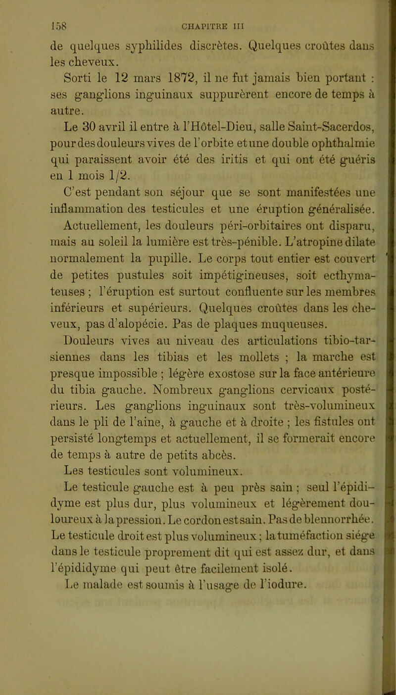 de quelques syphilides discrètes. Quelques croûtes dans les cheveux. Sorti le 12 mars 1872, il ne fut jamais bien portant : ses gang-lions ing-uinaux suppurèrent encore de temps à autre. Le 30 avril il entre à l’Hôtel-Dieu, salle Saint-Sacerdos, pour des douleurs vives de l’orbite et une double ophthalmie qui paraissent avoir été des iritis et qui ont été guéris en 1 mois 1/2. C’est pendant son séjour que se sont manifestées une inflammation des testicules et une éruption généralisée. Actuellement, les douleurs péri-orbitaires ont disparu, mais au soleil la lumière est très-pénible. L’atropine dilate normalement la pupille. Le corps tout entier est couvert de petites pustules soit impétigineuses, soit ecthyma- teuses ; l’éruption est surtout confluente sur les membres inférieurs et supérieurs. Quelques croûtes dans les che- veux, pas d’alopécie. Pas de plaques muqueuses. Douleurs vives au niveau des articulations tibio-tar- siennes dans les tibias et les mollets ; la marche est presque impossible ; légère exostose sur la face antérieure du tibia gauche. Nombreux ganglions cervicaux posté- rieurs. Les ganglions inguinaux sont très-volumineux dans le pli de l’aine, à g-auche et à droite ; les fistules ont persisté longtemps et actuellement, il se formerait encore de temps à autre de petits abcès. Les testicules sont volumineux. Le testicule gauche est à peu près sain ; seul l’épidi- dyme est plus dur, plus volumineux et légèrement dou- loureux à lapression. Le cordon est sain. Pas de blennorrhée. Le testicule droit est plus volumineux ; la tuméfaction siège dans le testicule proprement dit qui est assez dur, et dans l’épididyme qui peut être facilement isolé. Le malade est soumis à Tusao-e de l’iodure.