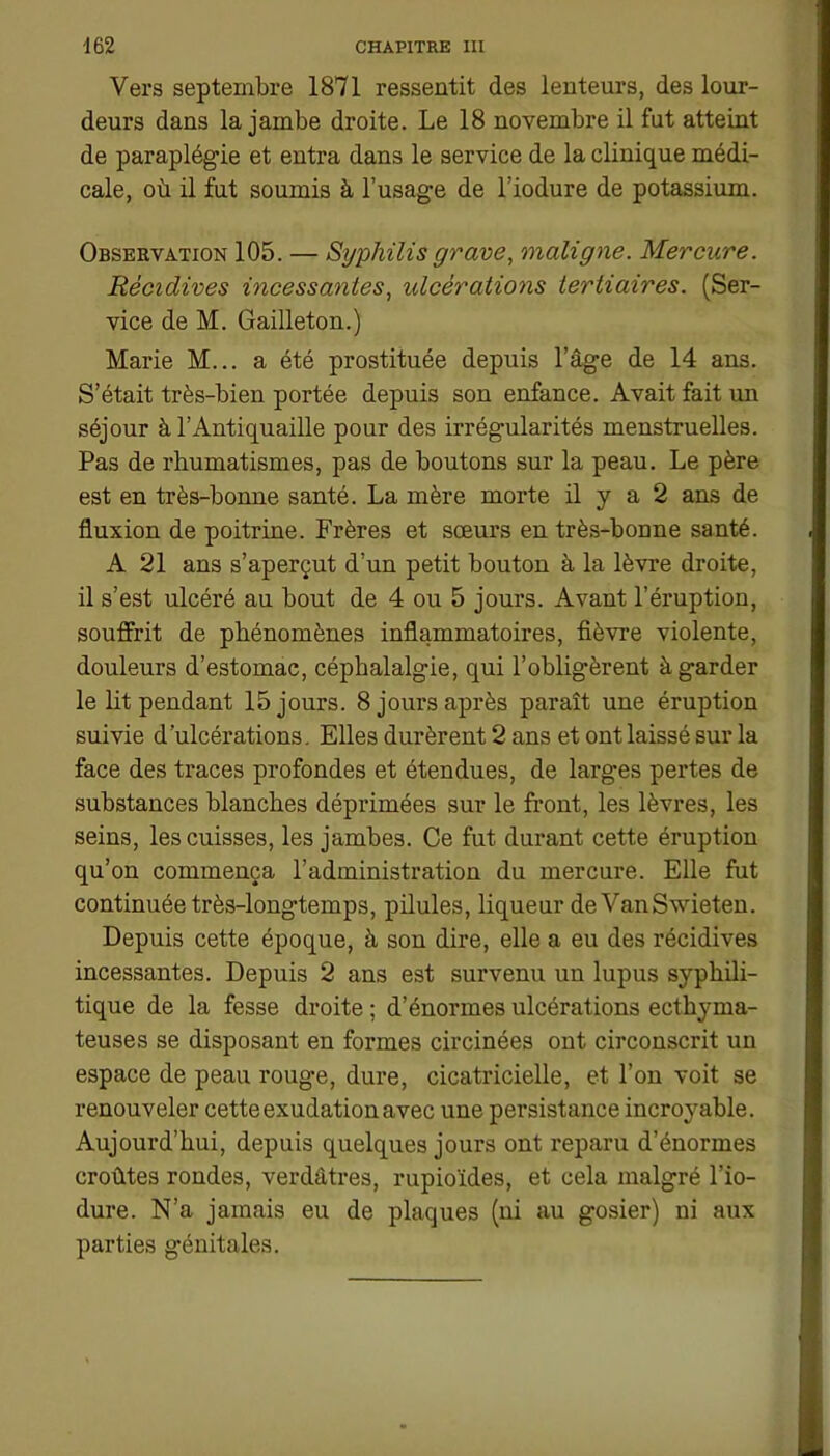 Vers septembre 1871 ressentit des lenteurs, des lour- deurs dans la jambe droite. Le 18 novembre il fut atteint de paraplégie et entra dans le service de la clinique médi- cale, où il fut soumis à l’usage de l’iodure de potassium. Observation 105. — Syphilis grave, maligne. Mercure. Récidives incessantes, ulcérations tertiaires. (Ser- vice de M. Gailleton.) Marie M... a été prostituée depuis l’âge de 14 ans. S’était très-bien portée depuis son enfance. Avait fait un séjour à l’Antiquaille pour des irrégularités menstruelles. Pas de rhumatismes, pas de boutons sur la peau. Le père est en très-bonne santé. La mère morte il y a 2 ans de fluxion de poitrine. Frères et sœurs en très-bonne santé. A 21 ans s’aperçut d’un petit bouton à la lèvre droite, il s’est ulcéré au bout de 4 ou 5 jours. Avant l’éruption, souffrit de phénomènes inflammatoires, fièvre violente, douleurs d’estomac, céphalalgie, qui l’obligèrent à garder le lit pendant 15 jours. 8 jours après paraît une éruption suivie d’ulcérations. Elles durèrent 2 ans et ont laissé sur la face des traces profondes et étendues, de larges pertes de substances blanches déprimées sur le front, les lèvres, les seins, les cuisses, les jambes. Ce fut durant cette éruption qu’on commença l’administration du mercure. Elle fut continuée très-longtemps, pilules, liqueur de VanSwieten. Depuis cette époque, à son dire, elle a eu des récidives incessantes. Depuis 2 ans est survenu un lupus syphili- tique de la fesse droite ; d’énormes ulcérations ecthyma- teuses se disposant en formes circinées ont circonscrit un espace de peau rouge, dure, cicatricielle, et l’on voit se renouveler cetteexudationavec une persistance incroyable. Aujourd’hui, depuis quelques jours ont reparu d’énormes croûtes rondes, verdâtres, rupioïdes, et cela malgré l’io- dure. N’a jamais eu de plaques (ni au gosier) ni aux parties génitales.