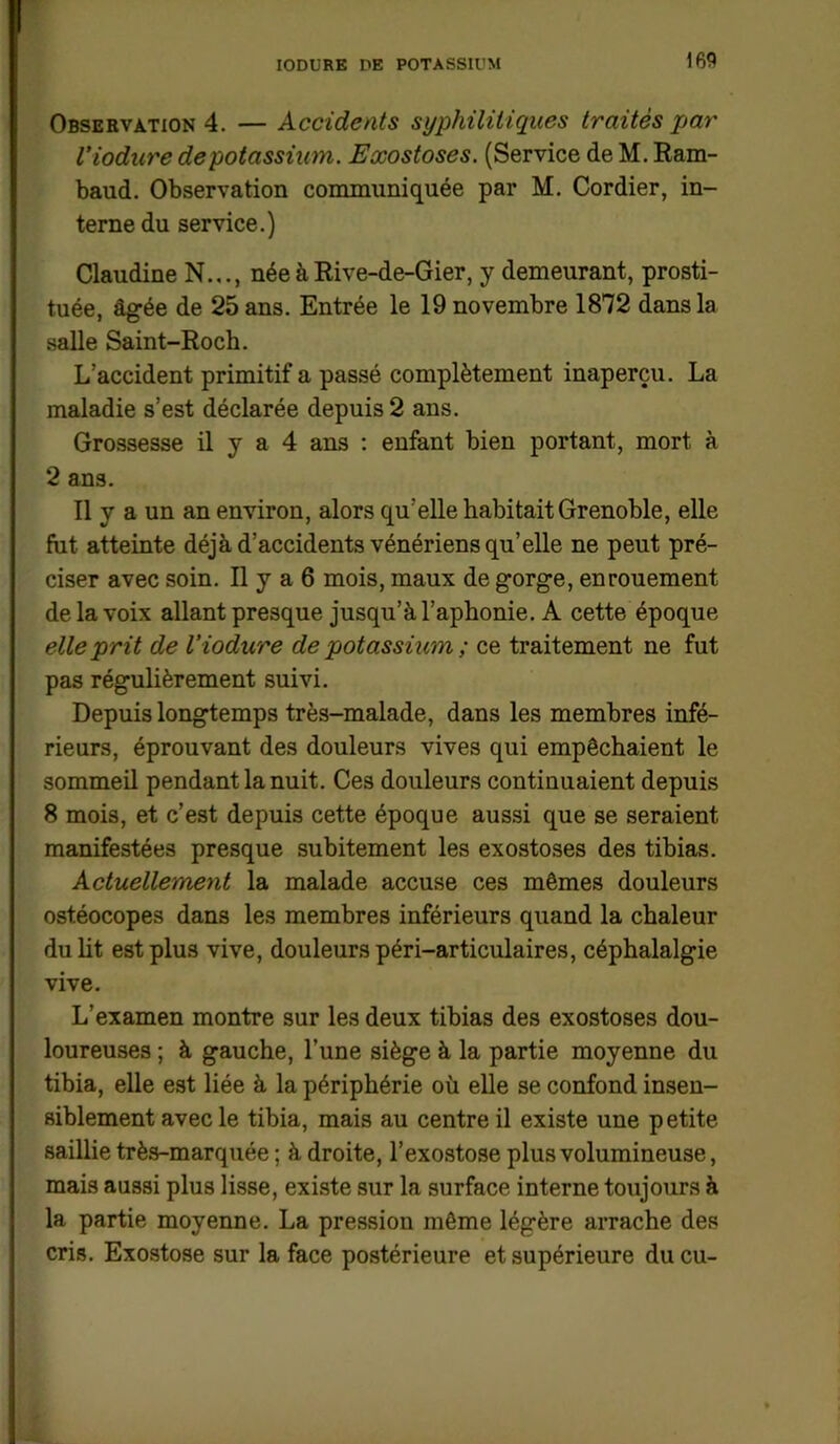 Observation 4. — Accidents syphilitiques traités par l’iodure de potassium. Exostoses. (Service de M. Ram- baud. Observation communiquée par M. Cordier, in- terne du service.) Claudine N..., née à Rive-de-Gier, y demeurant, prosti- tuée, âgée de 25 ans. Entrée le 19 novembre 1872 dans la salle Saint-Roch. L'accident primitif a passé complètement inaperçu. La maladie s’est déclarée depuis 2 ans. Grossesse il y a 4 ans : enfant bien portant, mort à 2 ans. Il y a un an environ, alors qu’elle habitait Grenoble, elle fut atteinte déjà d’accidents vénériens qu’elle ne peut pré- ciser avec soin. Il y a 6 mois, maux de gorge, enrouement de la voix allant presque jusqu’à l’aphonie. A cette époque elle prit de l’iodure de potassium ; ce traitement ne fut pas régulièrement suivi. Depuis longtemps très-malade, dans les membres infé- rieurs, éprouvant des douleurs vives qui empêchaient le sommeil pendant la nuit. Ces douleurs continuaient depuis 8 mois, et c’est depuis cette époque aussi que se seraient manifestées presque subitement les exostoses des tibias. Actuellement la malade accuse ces mêmes douleurs ostéocopes dans les membres inférieurs quand la chaleur du lit est plus vive, douleurs péri-articulaires, céphalalgie vive. L’examen montre sur les deux tibias des exostoses dou- loureuses ; à gauche, l’une siège à la partie moyenne du tibia, elle est liée à la périphérie où elle se confond insen- siblement avec le tibia, mais au centre il existe une petite saillie très-marquée ; à droite, l’exostose plus volumineuse, mais aussi plus lisse, existe sur la surface interne toujours à la partie moyenne. La pression même légère arrache des cris. Exostose sur la face postérieure et supérieure du eu-