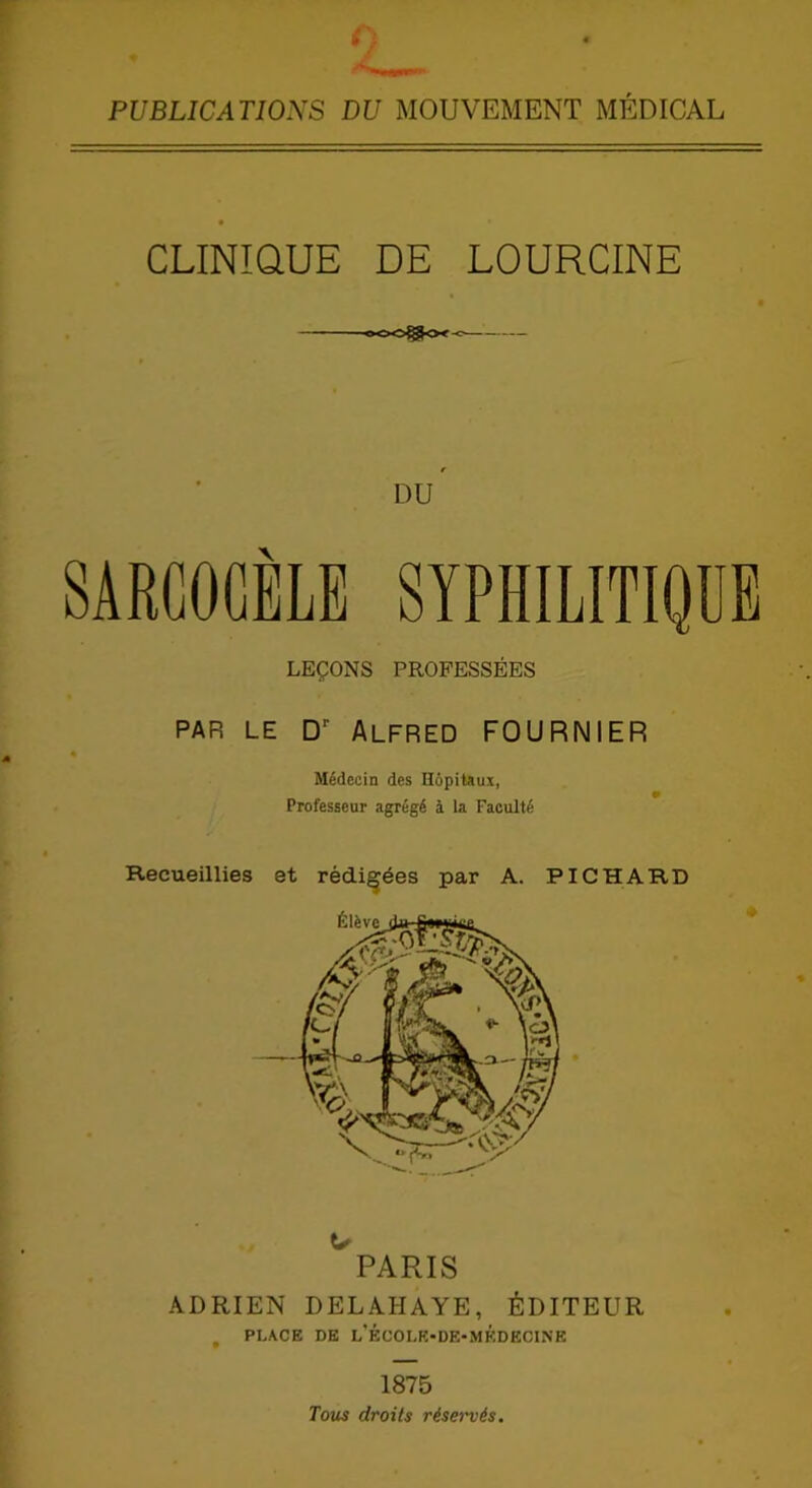 PUBLICATIONS DU MOUVEMENT MÉDICAL • • CLINIQUE DE LOURCINE e DU SARCOGÈLE SYPHILITIQUE LEÇONS PROFESSÉES PAR LE Dr Alfred FOURNIER * Médecin des Hôpitaux, Professeur agrégé à la Faculté Recueillies et rédigées par A. PICHARD U PARIS ADRIEN DELAHAYE, ÉDITEUR t PLACE DE l'ÉCOLE-DE-MKDECINE 1875 Tous droits réservés.