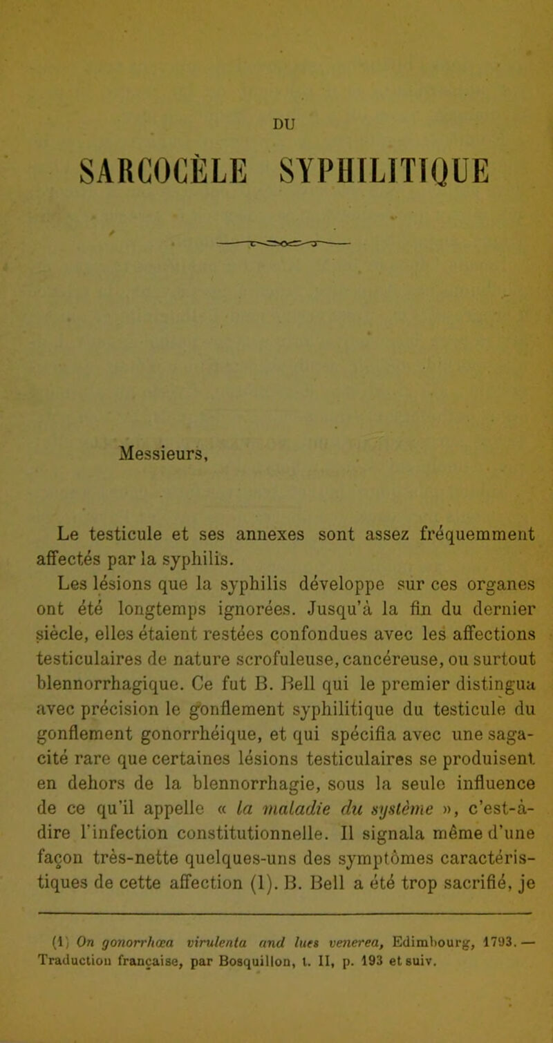 DU SARCOCÈLE SYPHILITIQUE Messieurs, Le testicule et ses annexes sont assez fréquemment affectés par la syphilis. Les lésions que la syphilis développe sur ces organes ont été longtemps ignorées. Jusqu’à la fin du dernier siècle, elles étaient restées confondues avec les affections testiculaires de nature scrofuleuse, cancéreuse, ou surtout blennorrhagique. Ce fut B. Bell qui le premier distingua avec précision le gonflement syphilitique du testicule du gonflement gonorrhéique, et qui spécifia avec une saga- cité rare que certaines lésions testiculaires se produisent, en dehors de la blennorrhagie, sous la seule influence de ce qu’il appelle « la maladie du système », c’est-à- dire l'infection constitutionnelle. Il signala même d’une façon très-nette quelques-uns des symptômes caractéris- tiques de cette affection (1). B. Bell a été trop sacrifié, je (1) On gonorrhœa virulenta and lues venerea, Edimbourg, 1793. — Traduction française, par Bosquillon, l. II, p. 193 etsuiv.