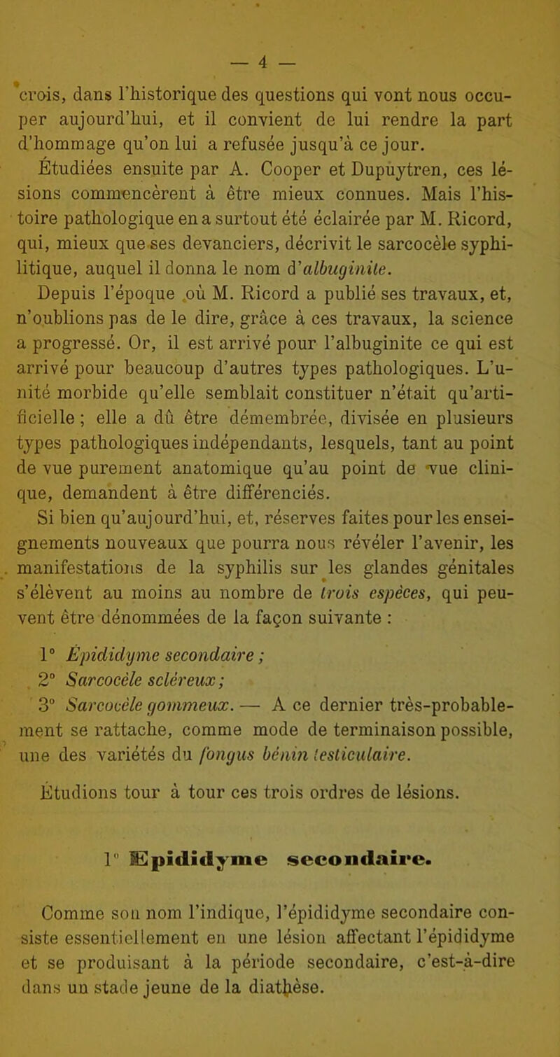 'crois, dans l'historique des questions qui vont nous occu- per aujourd’hui, et il convient de lui rendre la part d’hommage qu’on lui a refusée jusqu’à ce jour. Étudiées ensuite par A. Cooper et Dupuytren, ces lé- sions commencèrent à être mieux connues. Mais l’his- toire pathologique en a surtout été éclairée par M. Ricord, qui, mieux que ses devanciers, décrivit le sarcocèle syphi- litique, auquel il donna le nom d 'albuginile. Depuis l’époque où M. Ricord a publié ses travaux, et, n’oublions pas de le dire, grâce à ces travaux, la science a progressé. Or, il est arrivé pour l’albuginite ce qui est arrivé pour beaucoup d’autres types pathologiques. L’u- nité morbide qu’elle semblait constituer n’était qu’arti- ficielle ; elle a dû être démembrée, divisée en plusieurs types pathologiques indépendants, lesquels, tant au point de vue purement anatomique qu’au point de «vue clini- que, demandent à être différenciés. Si bien qu’aujourd’hui, et, réserves faites pour les ensei- gnements nouveaux que pourra nous révéler l’avenir, les manifestations de la syphilis sur les glandes génitales s’élèvent au moins au nombre de trois espèces, qui peu- vent être dénommées de la façon suivante : 1° Êpididyme secondaire ; 2° Sarcocèle scléreux ; 3° Sarcocèle gommeux. — A ce dernier très-probable- ment se rattache, comme mode de terminaison possible, une des variétés du fongus bénin testiculaire. Étudions tour à tour ces trois ordres de lésions. 1 lEpididyme secondaire. Comme son nom l’indique, l’épididyme secondaire con- siste essentiellement en une lésion affectant l’épididyme et se produisant à la période secondaire, c’est-à-dire dans un stade jeune de la diathèse.