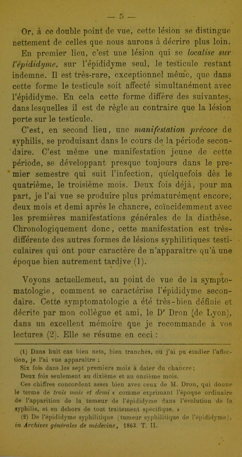 Or, à ce double point de vue, cette lésion se distingue nettement de celles que nous aurons à décrire plus loin. En premier lieu, c’est une lésion qui se localise sur Vèpididyme, sur l’épididyme seul, le testicule restant indemne. Il est très-rare, exceptionnel même, que dans cette forme le testicule soit affecté simultanément avec l’épididyme. En cela cette forme diffère des suivantes, dans lesquelles il est de règle au contraire que la lésion porte sur le testicule. C’est, en second lieu, une manifestation précoce de syphilis, se produisant dans le cours de la période secon- daire. C’est même une manifestation jeune de cette période, se développant presque toujours dans le pre- mier semestre qui suit l’infection, quelquefois dès le quatrième, le troisième mois. Deux fois déjà, pour ma part, je l’ai vue se produire plus prématurément encore, deux mois et demi après le chancre, coïncidemment avec les premières manifestations générales de la diathèse. Chronologiquement donc, cette manifestation est très- différente des autres formes de lésions syphilitiques testi- culaires qui ont pour caractère de n’apparaître qu’à une époque bien autrement tardive (1). «J Voyons actuellement, au point de vue de la sympto- matologie , comment se caractérise l’épididyme secon- daire. Cette symptomatologie a été très-bien définie et décrite par mon collègue et ami, le Dr Dron (de Lyon), dans un excellent mémoire que je recommande à vos lectures (2). Elle se résume en ceci : (1) Dans huit cas bien nets, bien tranchés, où j’ai pu étudier l’aftec- tion, je l’ai vue apparaître : Six fois dans les sept premiers mois à dater du chancre; Deux fois seulement au dixième et au onzième mois. Ces chiffres concordent assez bien avec ceux de M. Dron, qui donne le terme de trois mois et demi « comme exprimant l’époque ordinaire de l’apparition de la tumeur de l'épididyme dans l’évolution de la syphilis, et en dehors de tout traitement spécifique. » (2) De l’épididyme syphilitique (tumeur syphilitique de l’épididyme), in Archives générales de médecine, 1863. T. II.