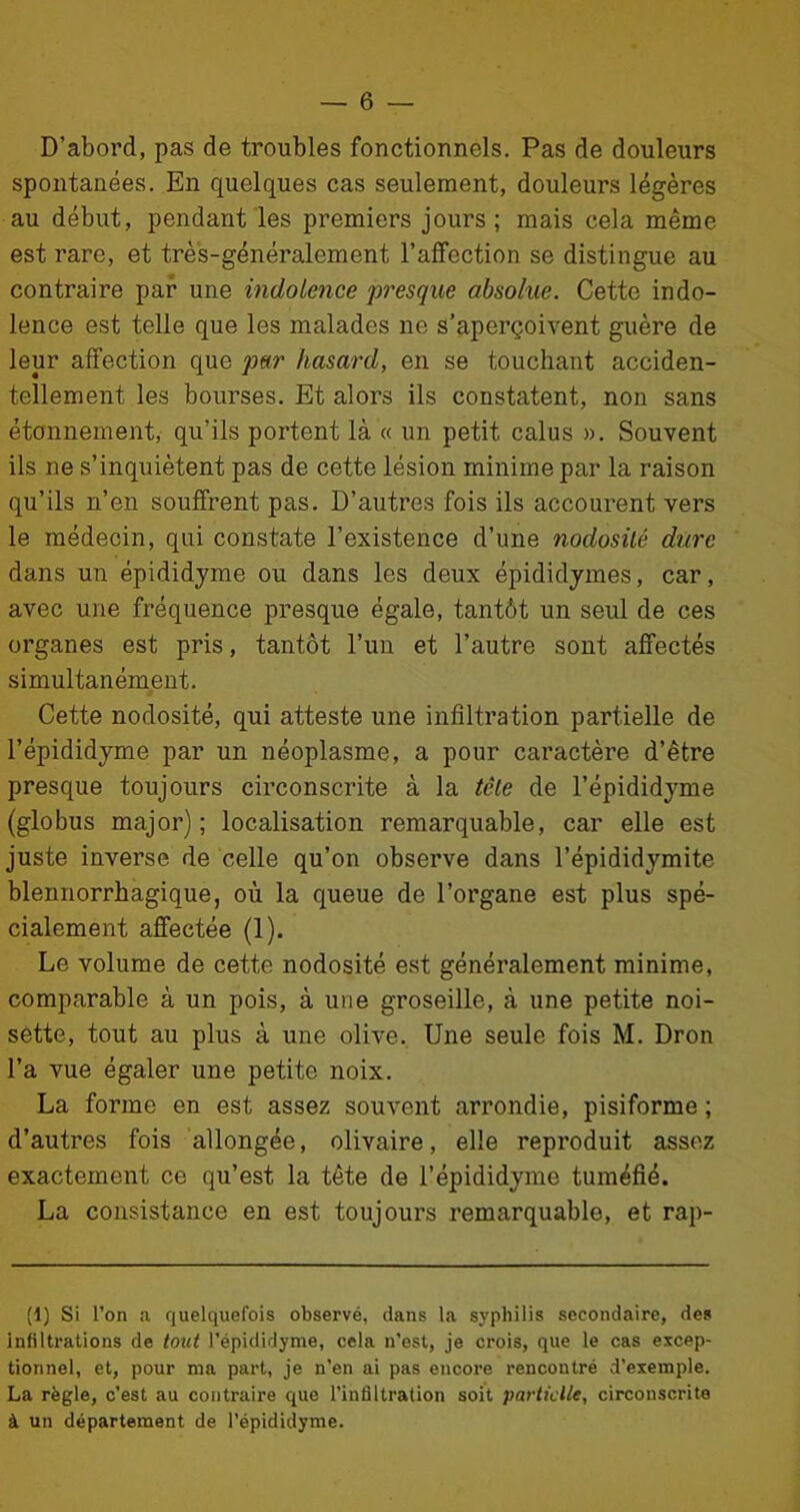 D’abord, pas de troubles fonctionnels. Pas de douleurs spontanées. En quelques cas seulement, douleurs légères au début, pendant les premiers jours ; mais cela même est rare, et très-généralement l'affection se distingue au contraire par une indolence presque absolue. Cette indo- lence est telle que les malades ne s’aperçoivent guère de leur affection que par hasard, en se touchant acciden- tellement les bourses. Et alors ils constatent, non sans étonnement, qu’ils portent là « un petit calus ». Souvent ils ne s’inquiètent pas de cette lésion minime par la raison qu’ils n’en souffrent pas. D’autres fois ils accourent vers le médecin, qui constate l’existence d’une nodosité dure dans un épididyme ou dans les deux épididymes, car, avec une fréquence presque égale, tantôt un seul de ces organes est pris, tantôt l’un et l’autre sont affectés simultanément. Cette nodosité, qui atteste une infiltration partielle de l’épididyme par un néoplasme, a pour caractère d’être presque toujours circonscrite à la tête de l’épididyme (globus major); localisation remarquable, car elle est juste inverse de celle qu’on observe dans l’épididymite blennorrhagique, où la queue de l’organe est plus spé- cialement affectée (1). Le volume de cette nodosité est généralement minime, comparable à un pois, à une groseille, à une petite noi- sette, tout au plus à une olive. Une seule fois M. Dron l’a vue égaler une petite noix. La forme en est assez souvent arrondie, pisiforme ; d’autres fois allongée, olivaire, elle reproduit assez exactement ce qu’est la tête de l’épididyme tuméfié. La consistance en est toujours remarquable, et rap- (1) Si l’on a quelquefois observé, dans la syphilis secondaire, des infiltrations de tout l’épididyme, cela n’est, je crois, que le cas excep- tionnel, et, pour ma part, je n’en ai pas encore rencontré d’exemple. La règle, c’est au contraire que l’infiltration soit partielle, circonscrite à un département de l'épididyme.