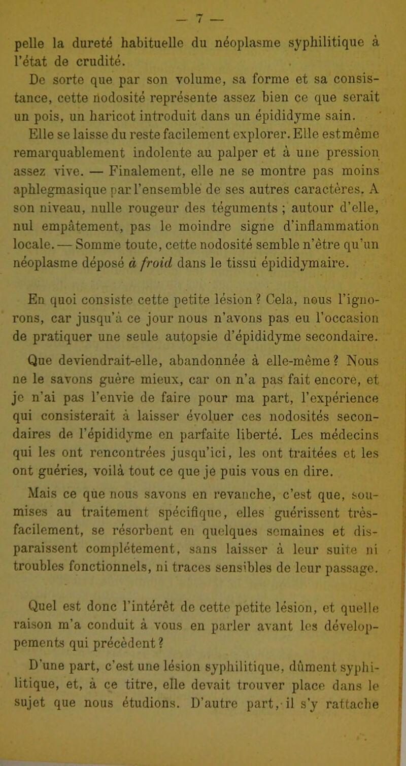 pelle la dureté habituelle du néoplasme syphilitique à l’état de crudité. De sorte que par son volume, sa forme et sa consis- tance, cette nodosité représente assez bien ce que serait un pois, un haricot introduit dans un épididyme sain. Elle se laisse du reste facilement explorer. Elle estmème remarquablement indolente au palper et à une pression assez vive. — Finalement, elle ne se montre pas moins aphlegmasique par l’ensemble de ses autres caractères. A son niveau, nulle rougeur des téguments ; autour d’elle, nul empâtement, pas le moindre signe d’inflammation locale. — Somme toute, cette nodosité semble n’ètre qu’un néoplasme déposé à froid dans le tissu épididymaire. En quoi consiste cette petite lésion ? Cela, nous l’igno- rons, car jusqu’à ce jour nous n’avons pas eu l’occasion de pratiquer une seule autopsie d’épididyme secondaire. Que deviendrait-elle, abandonnée à elle-même? Nous ne le savons guère mieux, car on n’a pas fait encore, et je n’ai pas l’envie de faire pour ma part, l’expérience qui consisterait à laisser évoluer ces nodosités secon- daires de l’épididyme en parfaite liberté. Les médecins qui les ont rencontrées jusqu’ici, les ont traitées et les ont guéries, voilà tout ce que je puis vous en dire. Mais ce que nous savons en revanche, c’est que, sou- mises au traitement spécifique, elles guérissent très- facilement, se résorbent en quelques semaines et dis- paraissent complètement, sans laisser à leur suite ni troubles fonctionnels, ni traces sensibles de leur passage. Quel est donc l’intérêt de cette petite lésion, et quelle raison m’a conduit à vous en parler avant les dévelop- pements qui précèdent? D’une part, c’est une lésion syphilitique, dûment syphi- litique, et, à ce titre, elle devait trouver place dans le sujet que nous étudions. D’autre part,-il s’y rattache