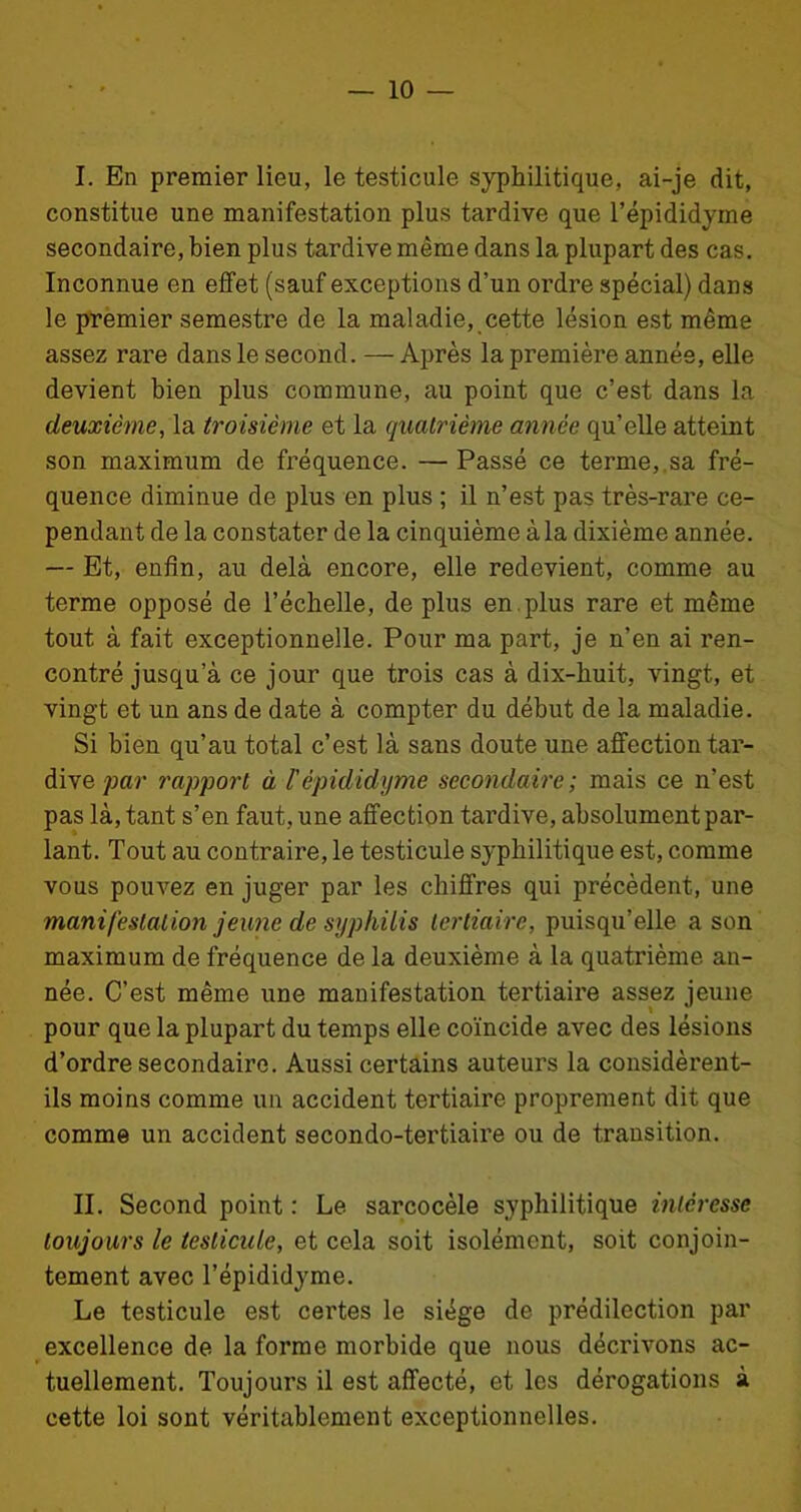 I. En premier lieu, le testicule syphilitique, ai-je dit, constitue une manifestation plus tardive que l’épididyme secondaire, bien plus tardive même dans la plupart des cas. Inconnue en effet (sauf exceptions d’un ordre spécial) dans le premier semestre de la maladie, cette lésion est même assez rare dans le second. — Après la première année, elle devient bien plus commune, au point que c’est dans la deuxième, la troisième et la quatrième année qu’elle atteint son maximum de fréquence. —Passé ce terme, sa fré- quence diminue de plus en plus ; il n’est pas très-rare ce- pendant de la constater de la cinquième à la dixième année. — Et, enfin, au delà encore, elle redevient, comme au terme opposé de l’échelle, de plus en . plus rare et même tout à fait exceptionnelle. Pour ma part, je n’en ai ren- contré jusqu’à ce jour que trois cas à dix-huit, vingt, et vingt et un ans de date à compter du début de la maladie. Si bien qu’au total c’est là sans doute une affection tar- dive par rapport à Tèpididyme secondaire ; mais ce n’est pas là, tant s’en faut, une affection tardive, absolument par- lant. Tout au contraire, le testicule syphilitique est, comme vous pouvez en juger par les chiffres qui précèdent, une manifestation jeune de syphilis tertiaire, puisqu’elle a son maximum de fréquence de la deuxième à la quatrième an- née. C’est même une manifestation tertiaire assez jeune pour que la plupart du temps elle coïncide avec des lésions d’ordre secondaire. Aussi certains auteurs la considèrent- ils moins comme un accident tertiaire proprement dit que comme un accident secondo-tertiaire ou de transition. II. Second point : Le sarcocèle syphilitique intéresse toujours le testicule, et cela soit isolément, soit conjoin- tement avec Tèpididyme. Le testicule est certes le siège de prédilection par excellence de la forme morbide que nous décrivons ac- tuellement. Toujours il est affecté, et les dérogations à cette loi sont véritablement exceptionnelles.