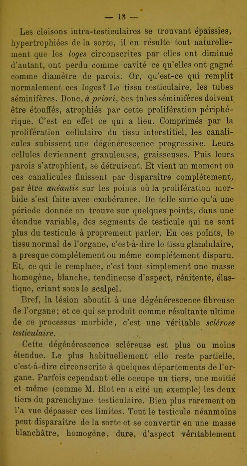 Les cloisons intra-testiculaires se trouvant épaissies, hypertrophiées de la sorte, il en résulte tout naturelle- ment que les loges circonscrites par elles ont diminué d’autant, ont perdu comme cavité ce qu’elles ont gagné comme diamètre de parois. Or, qu’est-ce qui remplit normalement ces loges? Le tissu testiculaire, les tubes séminifères. Donc, à priori, Ces tubes séminifères doivent être étouffés, atrophiés par cette prolifération périphé- rique. C’est en effet ce qui a lieu. Comprimés par la prolifération cellulaire du tissu interstitiel, les canali- cules subissent une dégénérescence progressive. Leurs cellules deviennent granuleuses, graisseuses. Puis leurs parois s’atrophient, se détruisent. Et vient un moment où ces canalicules finissent par disparaître complètement, par être anéantis sur les points où la prolifération mor- bide s’est faite avec exubérance. De telle sorte qu’à une période donnée on trouve sur quelques points, dans une étendue variable, des segments de testicule qui ne sont plus du testicule à proprement parler. En ces points, le tissu normal de l’organe, c’est-à-dire le tissu glandulaire, a presque complètement ou même complètement disparu. Et, ce qui le remplace, c’est tout simplement une masse homogène, blanche, tendineuse d’aspect, rénitente, élas- tique, criant sous le scalpel. Bref, la lésion aboutit à une dégénérescence fibreuse de l’organe; et ce qui se produit comme résultante ultime de ce processus morbide, c’est une véritable sclérose testiculaire. Cette dégénérescence scléreuse est plus ou moins étendue. Le plus habituellement elle reste partielle, c’est-à-dire circonscrite à quelques départements de l’or- gane. Parfois cependant elle occupe un tiers, une moitié et même (comme M. Blot en a cité un exemple) les deux tiers du parenchyme testiculaire. Bien plus rarement on l’a vue dépasser ces limites. Tout le testicule néanmoins peut disparaître de la sorte et se convertir en une masse blanchâtre, homogène, dure, d’aspect véritablement