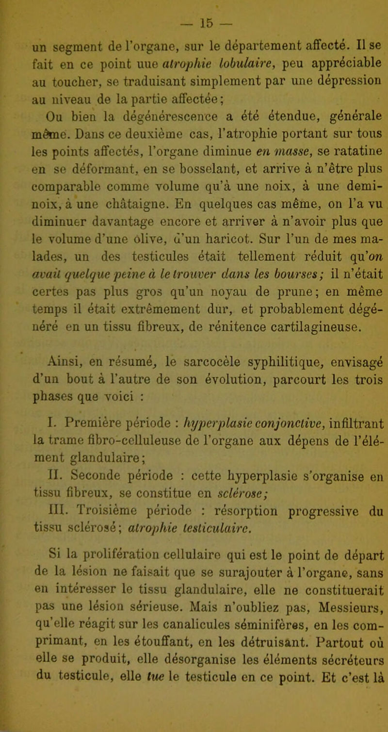 un segment de l’organe, sur le département affecté. Il se fait en ce point uue atrophie lobulaire, peu appréciable au toucher, se traduisant simplement par une dépression au niveau de la partie affectée ; Ou bien la dégénérescence a été étendue, générale même. Dans ce deuxième cas, l’atrophie portant sur tous les points affectés, l’organe diminue en masse, se ratatine en se déformant, en se bosselant, et arrive à n’être plus comparable comme volume qu’à une noix, à une demi- noix, à une châtaigne. En quelques cas même, on l’a vu diminuer davantage encore et arriver à n’avoir plus que le volume d’une Olive, d’un haricot. Sur l’un de mes ma- lades, un des testicules était tellement réduit qu’on avait quelque peine à le trouver dans les bourses ; il n’était certes pas plus gros qu’un noyau de prune; en même temps il était extrêmement dur, et probablement dégé- néré en un tissu fibreux, de rénitence cartilagineuse. Ainsi, en résumé, le sarcocèle syphilitique, envisagé d’un bout à l’autre de son évolution, parcourt les trois phases que voici : I. Première période : hyperplasie conjonctive, infiltrant la trame fibro-celluleuse de l’organe aux dépens de l’élé- ment glandulaire; II. Seconde période : cette hyperplasie s’organise en tissu fibreux, se constitue en sclérose; III. Troisième période : résorption progressive du tissu sclérosé; atrophie testiculaire. Si la prolifération cellulaire qui est le point de départ de la lésion ne faisait que se surajouter à l’organe, sans en intéresser le tissu glandulaire, elle ne constituerait pas une lésion sérieuse. Mais n’oubliez pas, Messieurs, quelle réagit sur les canalicules séminifères, en les com- primant, en les étouffant, en les détruisant. Partout où elle se produit, elle désorganise les éléments sécréteurs du testicule, elle lue le testicule en ce point. Et c’est là