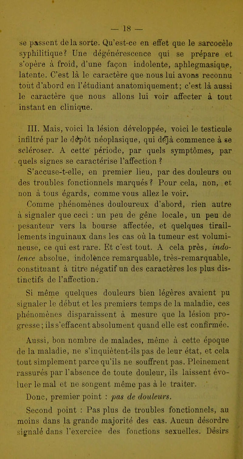 se passent (le la sorte. Qu’est-ce en effet que le sarcocèle syphilitique? Une dégénérescence qui se prépare et s’opère à froid, d’une façon indolente, aphlegmasique, latente. C’est là le caractère que nous lui avons reconnu tout d’abord en l’étudiant anatomiquement; c’est là aussi le caractère que nous allons lui voir affecter à tout instant en clinique. III. Mais, voici la lésion développée, voici le testicule infiltré par le d£pôt néoplasique, qui d^jà commence à se scléroser. A cette période, par quels symptômes, par quels signes se caractérise l’affection ? S’accuse-t-elle, en premier lieu, par des douleurs ou des troubles fonctionnels marqués ? Pour cela, non, et non à tous égards, comme vous allez le voir. Comme phénomènes douloureux d’abord, rien autre à signaler que ceci : un peu de gêne locale, un peu de pesanteur vers la bourse affectée, et quelques tirail- lements inguinaux dans les cas où la tumeur est volumi- neuse, ce qui est rare. Et c'est tout. A cela près, indo- lence absolue, indolence remarquable, très-remarquable, constituant à titre négatif un des caractères les plus dis- tinctifs de l’affection. Si même quelques douleurs bien légères avaient pu signaler le début et les premiers temps de la maladie, ces phénomènes disparaissent à mesure que la lésion pro- gresse; ils s'effacent absolument quand elle est confirmée. Aussi, bon nombre de malades, même à cette époque de la maladie, ne s’inquiètent-ils pas de leur état, et cela tout simplement parce qu’ils ne souffrent pas. Pleinement rassurés par l’absence de toute douleur, ils laissent évo- luer le mal et ne songent même pas à le traiter. Donc, premier point : pas de douleurs. Second point : Pas plus de troubles fonctionnels, au moins dans la grande majorité des cas. Aucun désordre signalé dans l’exercice des fonctions sexuelles. Désirs