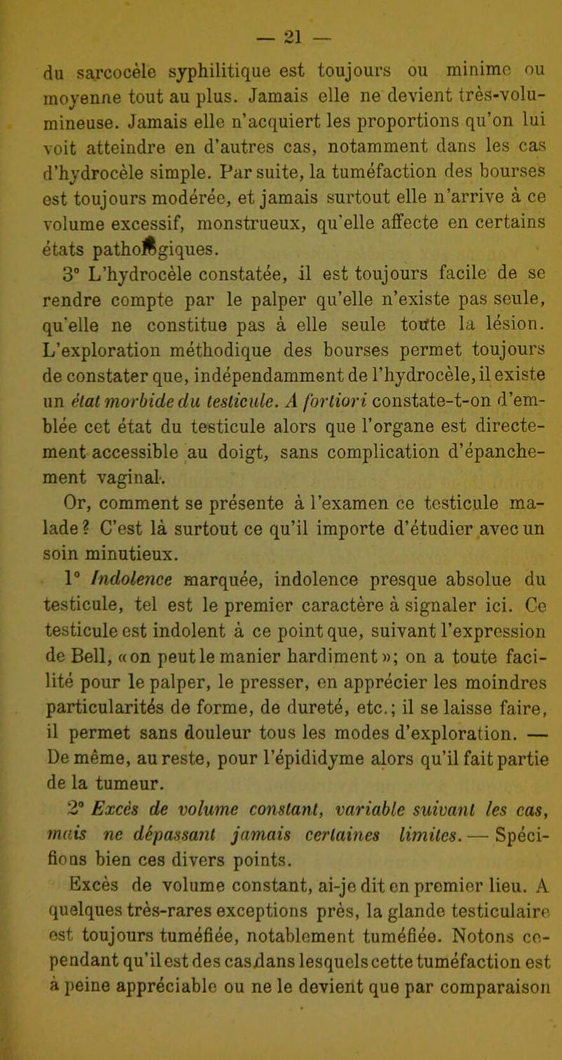 du sarcocèle syphilitique est toujours ou minime ou moyenne tout au plus. Jamais elle ne devient très-volu- mineuse. Jamais elle n’acquiert les proportions qu’on lui voit atteindre en d’autres cas, notamment dans les cas d’hydrocèle simple. Par suite, la tuméfaction des bourses est toujours modérée, et jamais surtout elle n’arrive à ce volume excessif, monstrueux, qu'elle affecte en certains états pathoftgiques. 3° L’hydrocèle constatée, il est toujours facile de se rendre compte par le palper qu’elle n’existe pas seule, qu'elle ne constitue pas à elle seule toute la lésion. L’exploration méthodique des bourses permet toujours de constater que, indépendamment de l’hydrocèle, il existe un état morbide du testicule. A fortiori constate-t-on d’em- blée cet état du testicule alors que l’organe est directe- ment accessible au doigt, sans complication d’épanche- ment vaginal. Or, comment se présente à l’examen ce testicule ma- lade? C’est là surtout ce qu’il importe d’étudier avec un soin minutieux. 1° Indolence marquée, indolence presque absolue du testicule, tel est le premier caractère à signaler ici. Ce testicule est indolent à ce point que, suivant l’expression de Bell, «on peut le manier hardiment »; on a toute faci- lité pour le palper, le presser, en apprécier les moindres particularités de forme, de dureté, etc.; il se laisse faire, il permet sans douleur tous les modes d’exploration. — De même, au reste, pour l’épididyme alors qu’il fait partie de la tumeur. 2° Excès de volume constant, variable suivant les cas, mais ne dépassant jamais certaines limites. — Spéci- fions bien ces divers points. Excès de volume constant, ai-je dit en premier lieu. A quelques très-rares exceptions près, la glande testiculaire est toujours tuméfiée, notablement tuméfiée. Notons ce- pendant qu’il est des casdans lesquels cette tuméfaction est à peine appréciable ou ne le devient que par comparaison