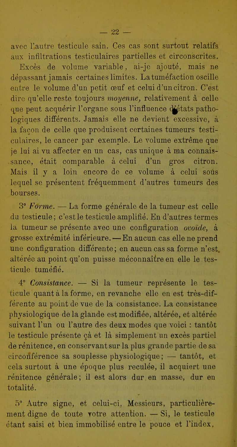 avec U autre testicule sain. Ces cas sont surtout relatifs aux infiltrations testiculaires partielles et circonscrites. Excès de volume variable, ai-je ajouté, mais ne dépassant jamais certaines limites. La tuméfaction oscille entre le volume d’un petit œuf et celui d’un citron. C’est dire qu’elle reste toujours moyenne, relativement à celle que peut acquérir l’organe sous l’influence c^tats patho- logiques différents. Jamais elle ne devient excessive, à la façon de celle que produisent certaines tumeurs testi- culaires, le cancer par exemple. Le volume extrême que je lui ai vu affecter en un cas, cas unique à ma connais- sance, était comparable à celui d’un gros citron. Mais il y a loin encore de ce volume à celui sous lequel se présentent fréquemment d’autres tumeurs des bourses. 3° Forme. — La forme générale de la tumeur est celle du testicule; c’est le testicule amplifié. En d’autres termes la tumeur se présente avec une configuration ovoïde, à grosse extrémité inférieure. — En aucun cas elle ne prend une configuration différente ; en aucun cas sa forme n’est, altérée au point qu’on puisse méconnaître en elle le tes- ticule tuméfié. 4° Consistance. — Si la tumeur représente le tes- ticule quant à la forme, en revanche elle en est très-dif- férente au point de vue de la consistance. La consistance physiologique de la glande est modifiée, altérée, et altérée suivant l’un ou l’autre des deux modes que voici : tantôt le testicule présente çà et là simplement un excès partiel de rénitence, en conservant sur la plus grande partie de sa circonférence sa souplesse physiologique; — tantôt, et cela surtout à une époque plus reculée, il acquiert une rénitence générale; il est alors dur en masse, dur en totalité. 5° Autre signe, et celui-ci, Messieurs, particulière- ment digne de toute votre attention. — Si, le testicule étant saisi et bien immobilisé entre le pouce et l’index.