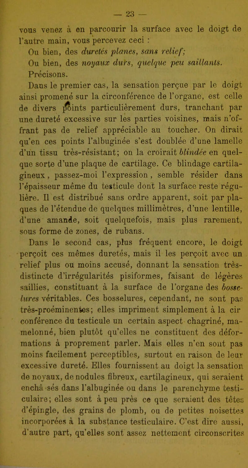 vous venez à en parcourir la surface avec le doigt de l’autre main, vous percevez ceci : Ou bien, des duretés planes, sans relief; Ou bien, des noyaux durs, quelque peu saillants. Précisons. Dans le premier cas, la sensation perçue par le doigt ainsi promené sur la circonférence de l’organe, est celle de divers joints particulièrement durs, tranchant par une dureté excessive sur les parties voisines, mais n’of- frant pas de relief appréciable au toucher. On dirait qu’en ces points l’albuginée s’est doublée d’une lamelle d’un tissu très-résistant; on la croirait blindée en quel- que sorte d’une plaque de cartilage. Ce blindage cartila- gineux , passez-moi l’expression, semble résider dans l’épaisseur même du testicule dont la surface reste régu- lière. Il est distribué sans ordre apparent, soit par pla- ques de l’étendue de quelques millimètres, d’une lentille, d’une amande, soit quelquefois, mais plus rarement, sous forme de zones, de rubans. Dans le second cas, plus fréquent encore, le doigt perçoit ces mêmes duretés, mais il les perçoit avec un relief plus ou moins accusé, donnant la sensation très- distincte d’irrégularités pisiformes, faisant de légères saillies, constituant à la surface de l’organe des bosse- lures véritables. Ces bosselures, cependant, ne sont pas très-proéminentes; elles impriment simplement à la cir conférence du testicule un certain aspect chagriné, ma- melonné, bien plutôt qu’elles ne constituent des défor- mations à proprement parler. Mais elles n’en sont pas moins facilement perceptibles, surtout en raison de leur excessive dureté. Elles fournissent au doigt la sensation de noyaux, de nodules fibreux, cartilagineux, qui seraient enchâssés dans l’albuginée ou dans le parenchyme testi- culaire; elles sont à peu près ce que seraient des têtes d’épingle, des grains do plomb, ou de petites noisettes incorporées à la substance testiculaire. C’est dire aussi, d’autre part, qu’elles sont assez nettement circonscrites