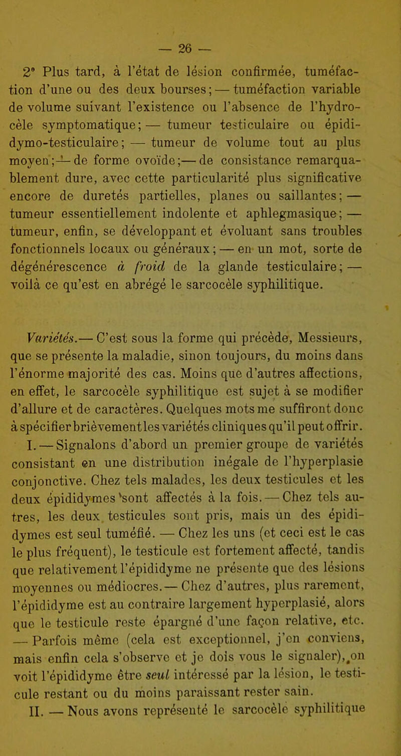 2° Plus tard, à l’état de lésion confirmée, tuméfac- tion d’une ou des deux bourses ; — tuméfaction variable de volume suivant l’existence ou l’absence de l’hydro- cèle symptomatique;— tumeur testiculaire ou épidi- dymo-testiculaire ; — tumeur de volume tout au plus moyen;—de forme ovoïde;—de consistance remarqua- blement dure, avec cette particularité plus significative encore de duretés partielles, planes ou saillantes; — tumeur essentiellement indolente et aphlegmasique ; — tumeur, enfin, se développant et évoluant sans troubles fonctionnels locaux ou généraux; — en un mot, sorte de dégénérescence à froid de la glande testiculaire; — voilà ce qu’est en abrégé le sarcocèle syphilitique. Variétés.— C’est sous la forme qui précède, Messieurs, que se présente la maladie, sinon toujours, du moins dans l’énorme majorité des cas. Moins que d’autres affections, en effet-, le sarcocèle syphilitique est sujet à se modifier d’allure et de caractères. Quelques mots me suffiront donc à spécifier brièvement les variétés cliniques qu’il peut offrir. I. — Signalons d’abord un premier groupe de variétés consistant en une distribution inégale de l’hyperplasie conjonctive. Chez tels malades, les deux testicules et les deux épididymes'sont affectés à la fois. — Chez tels au- tres, les deux testicules sont pris, mais un des épidi- dymes est seul tuméfié. — Chez les uns (et ceci est le cas le plus fréquent), le testicule est fortement affecté, tandis que relativement l’épididyme ne présente que des lésions moyennes ou médiocres.— Chez d’autres, plus rarement, l’épididyme est au contraire largement hyperplasié, alors que le testicule reste épargné d’une façon relative, etc. — Parfois même (cela est exceptionnel, j'en conviens, mais enfin cela s’observe et je dois vous le signaler),#on voit l’épididyme être seul intéressé par la lésion, le testi- cule restant ou du moins paraissant rester sain. II. — Nous avons représenté le sarcocèle syphilitique