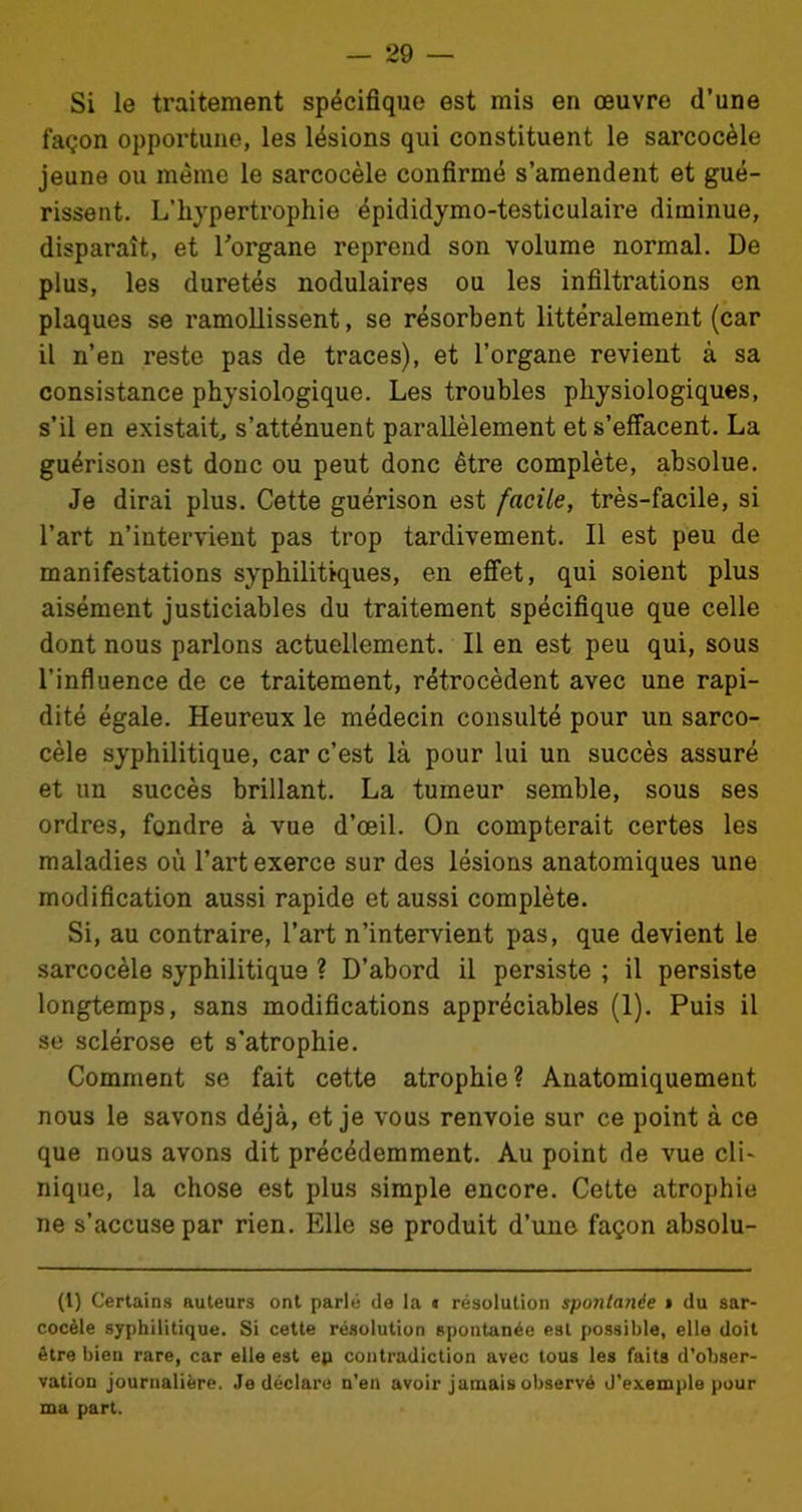 Si le traitement spécifique est mis en œuvre d’une façon opportune, les lésions qui constituent le sarcocèle jeune ou même le sarcocèle confirmé s’amendent et gué- rissent. L’hypertrophie épididymo-testiculaire diminue, disparaît, et l'organe reprend son volume normal. De plus, les duretés nodulaires ou les infiltrations en plaques se ramollissent, se résorbent littéralement (car il n’en reste pas de traces), et l’organe revient à sa consistance physiologique. Les troubles physiologiques, s’il en existait, s’atténuent parallèlement et s’effacent. La guérison est donc ou peut donc être complète, absolue. Je dirai plus. Cette guérison est facile, très-facile, si l’art n’intervient pas trop tardivement. Il est peu de manifestations syphilitiques, en effet, qui soient plus aisément justiciables du traitement spécifique que celle dont nous parlons actuellement. Il en est peu qui, sous l’influence de ce traitement, rétrocèdent avec une rapi- dité égale. Heureux le médecin consulté pour un sarco- cèle syphilitique, car c’est là pour lui un succès assuré et un succès brillant. La tumeur semble, sous ses ordres, fondre à vue d’œil. On compterait certes les maladies où l’art exerce sur des lésions anatomiques une modification aussi rapide et aussi complète. Si, au contraire, l’art n’intervient pas, que devient le sarcocèle syphilitique ? D’abord il persiste ; il persiste longtemps, sans modifications appréciables (1). Puis il se sclérose et s’atrophie. Comment se fait cette atrophie? Anatomiquement nous le savons déjà, et je vous renvoie sur ce point à ce que nous avons dit précédemment. Au point de vue cli- nique, la chose est plus simple encore. Cette atrophie ne s’accuse par rien. Elle se produit d’une façon absolu- (1) Certains auteurs ont parlé de la n résolution spontanée » du sar- cocèle syphilitique. Si cette résolution spontanée est possible, elle doit être bien rare, car elle est ep contradiction avec tous les faits d’obser- vation journalière. Je déclare n'en avoir jamais observé d’exemple pour ma part.