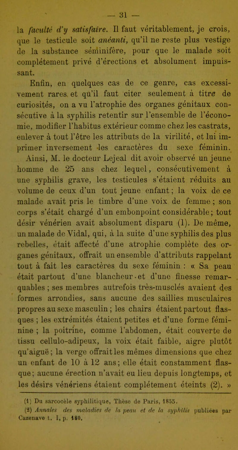 — al- la faculté d’y satisfaire. Il faut véritablement, je crois, que le testicule soit anéanti, qu’il ne reste plus vestige de la substance séniinifère, pour que le malade soit complètement privé d’érections et absolument impuis- sant. Enfin, en quelques cas de ce genre, cas excessi- vement rares, et qu’il faut citer seulement à titre de curiosités, on a vu l’atrophie des organes génitaux con- sécutive à la syphilis retentir sur l’ensemble de l’écono- mie, modifier l’habitus extérieur comme chez les castrats, • eulever à tout l’être les attributs de la virilité, et lui im- primer inversement les caractères du sexe féminin. Ainsi, M. le docteur Lejeal dit avoir observé un jeune homme de 25 ans chez lequel, consécutivement à une syphilis grave, les testicules s’étaient réduits au volume de ceux d’un tout jeune enfant ; la voix de ce malade avait pris le timbre d’une voix de femme ; son corps s’était chargé d’un embonpoint considérable; tout désir vénérien avait absolument disparu (1). De même, un malade de Vidal, qui, à la suite d’une syphilis des plus rebelles, était affecté d’une atrophie complète des or- ganes génitaux, offrait un ensemble d’attributs rappelant tout à fait les caractères du sexe féminin : « Sa peau était partout d’une blancheur-et d’une finesse remar- quables ; ses membres autrefois très-musclés avaient des formes arrondies, sans aucune des saillies musculaires propres au sexe masculin ; les chairs étaient partout flas- ques ; les extrémités étaient petites et d’une forme fémi- nine ; la poitrine, comme l’abdomen, était couverte de tissu cellulo-adipeux, la voix était faible, aigre plutôt qu’aiguë; la verge offrait les mêmes dimensions que chez un enfant de 10 à 12 ans; elle était constamment flas- que; aucune érection n’avait eu lieu depuis longtemps, et les désirs vénériens étaient complètement éteints (2). » (1) Du sarcocèle syphilitique, Thèse de Paris, 1855. (2) Annales des maladies de la peau et de la syphilis publiées par Cazenave t. I, p. 180.