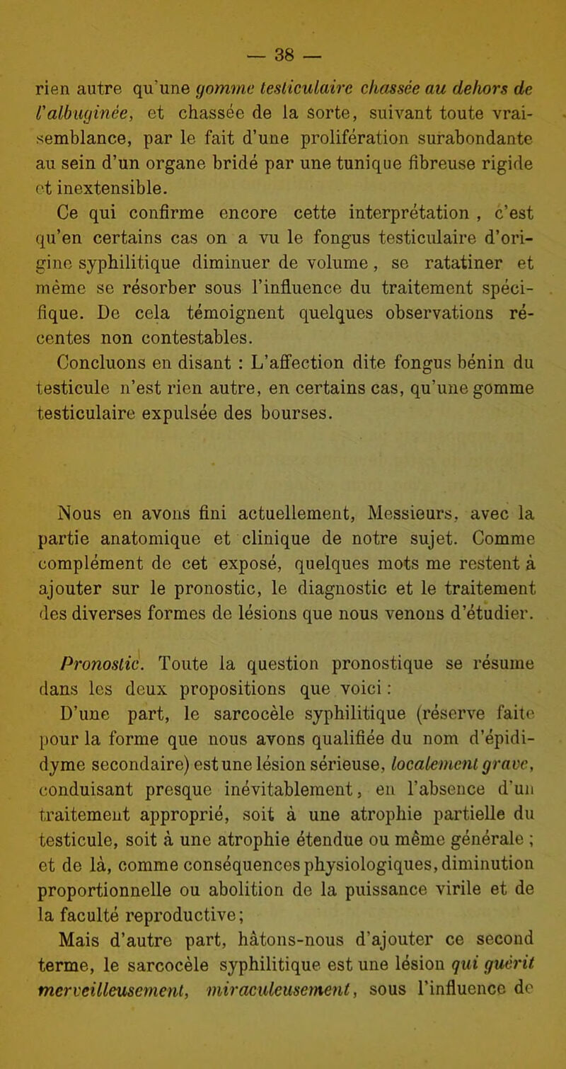 rien autre qu’une gomme testiculaire chassée au dehors de Valbuginêe, et chassée de la sorte, suivant toute vrai- semblance, par le fait d’une prolifération surabondante au sein d’un organe bridé par une tunique fibreuse rigide et inextensible. Ce qui confirme encore cette interprétation , c’est qu’en certains cas on a vu le fongus testiculaire d’ori- gine syphilitique diminuer de volume, se ratatiner et même se résorber sous l’influence du traitement spéci- fique. De cela témoignent quelques observations ré- centes non contestables. Concluons en disant : L’affection dite fongus bénin du testicule n’est rien autre, en certains cas, qu’une gomme testiculaire expulsée des bourses. Nous en avons fini actuellement, Messieurs, avec la partie anatomique et clinique de notre sujet. Comme complément de cet exposé, quelques mots me restent à ajouter sur le pronostic, le diagnostic et le traitement des diverses formes de lésions que nous venons d’étudier. Pronostic. Toute la question pronostique se résume dans les deux propositions que voici : D’une part, le sarcocèle syphilitique (réserve faite pour la forme que nous avons qualifiée du nom d’épidi- dyme secondaire) est une lésion sérieuse, localement grave, conduisant presque inévitablement, en l’absence d'un traitement approprié, soit à une atrophie partielle du testicule, soit à une atrophie étendue ou même générale ; et de là, comme conséquences physiologiques, diminution proportionnelle ou abolition de la puissance virile et de la faculté reproductive; Mais d’autre part, hâtons-nous d'ajouter ce second terme, le sarcocèle syphilitique est une lésion qui guérit merveilleusement, 'miraculeusement, sous l’influence de