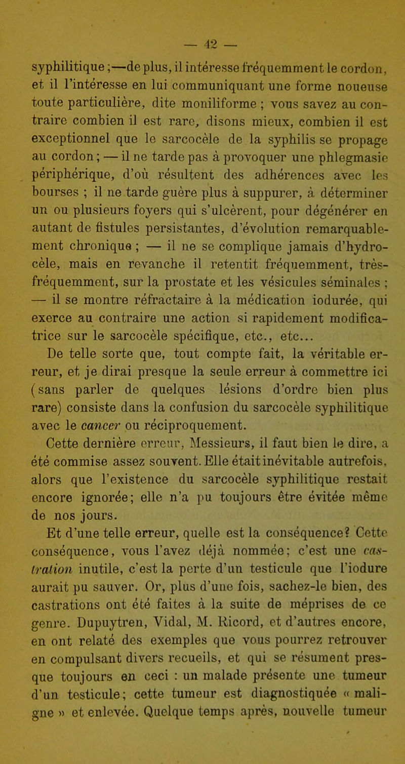 syphilitique ;—de plus, il intéresse fréquemment le cordon, et il l’intéresse en lui communiquant une forme noueuse toute particulière, dite moniliforme ; vous savez au con- traire combien il est rare, disons mieux, combien il est exceptionnel que le sarcocèle de la syphilis se propage au cordon ; — il ne tarde pas à provoquer une phlegmasie périphérique, d’où l'ésultent des adhérences avec les bourses ; il ne tarde guère plus à suppurer, à déterminer un ou plusieurs foyers qui s’ulcèrent, pour dégénérer en autant de fistules persistantes, d’évolution remarquable- ment chronique ; — il ne se complique jamais d’hydro- cèle, mais en revanche il retentit fréquemment, très- fréquemment, sur la prostate et les vésicules séminales ; — il se montre réfractaire à la médication iodurée, qui exerce au contraire une action si rapidement modifica- trice sur le sarcocèle spécifique, etc., etc... De telle sorte que, tout compte fait, la véritable er- reur, et je dirai presque la seule erreur à commettre ici (sans parler de quelques lésions d’ordre bien plus rare) consiste dans la confusion du sarcocèle syphilitique avec le cancer ou réciproquement. Cette dernière erreur, Messieurs, il faut bien le dire, a été commise assez souvent. Elle était inévitable autrefois, alors que l’existence du sarcocèle syphilitique restait encore ignorée; elle n’a pu toujours être évitée même de nos jours. Et d’une telle erreur, quelle est la conséquence? Cette conséquence, vous l’avez déjà nommée; c’est une cas- tration inutile, c’est la perte d’un testicule que l’iodure aurait pu sauver. Or, plus d’une fois, sachez-le bien, des castrations ont été faites à la suite de méprises de ce genre. Dupuytren, Vidal, M. Ricord, et d’autres encore, en ont relaté des exemples que vous pourrez retrouver en compulsant divers recueils, et qui se résument pres- que toujours en ceci : un malade présente une tumeur d'un testicule; cette tumeur est diagnostiquée «mali- gne » et enlevée. Quelque temps après, nouvelle tumeur