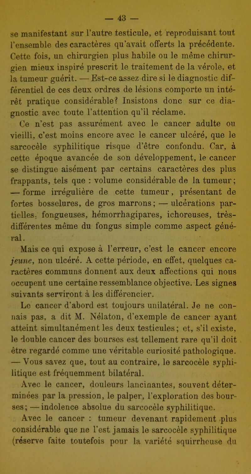 se manifestant sur l’autre testicule, et reproduisant tout l’ensemble des caractères qu’avait offerts la précédente. Cette fois, un chirurgien plus habile ou le même chirur- gien mieux inspiré prescrit le traitement de la vérole, et la tumeur guérit. — Est-ce assez dire si le diagnostic dif- férentiel de ces deux ordres de lésions comporte un inté- rêt pratique considérable? Insistons donc sur ce dia- gnostic avec toute l’attention qu’il réclame. Ce n’est pas assurément avec le cancer adulte ou vieilli, c’est moins encore avec le cancer ulcéré, que le sarcocèle syphilitique risque d’être confondu. Car, à cette époque avancée de son développement, le cancer se distingue aisément par certains caractères des plus frappants, tels que : volume considérable de la tumeur ; — forme irrégulière de cette tumeur, présentant de fortes bosselures, de gros marrons; — ulcérations par- tielles; fongueuses, hémorrhagipares, ichoreuses, très- différentes même du fongus simple comme aspect géné- ral. Mais ce qui expose à l’erreur, c’est le cancer encore jeune, non ulcéré. A cette période, en effet, quelques ca- ractères communs donnent aux deux affections qui nous occupent une certaine ressemblance objective. Les signes suivants serviront à les différencier. Le cancer d’abord est toujours unilatéral. Je ne con- nais pas, a dit M. Nélaton, d’exemple de cancer ayant atteint simultanément les deux testicules; et, s’il existe, le double cancer des bourses est tellement rare qu'il doit être regardé comme une véritable curiosité pathologique. — Vous savez que, tout au contraire, le sarcocèle syphi- litique est fréquemment bilatéral. Avec le cancer, douleurs lancinantes, souvent déter- minées par la pression, le palper, l’exploration des bour- ses; — indolence absolue du sarcocèle syphilitique. Avec le cancer : tumeur devenant rapidement plus considérable que ne l’est jamais le sarcocèle syphilitique (réserve faite toutefois pour la variété squirrheuse du