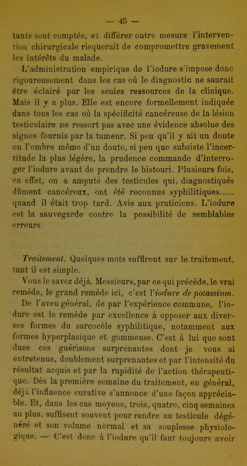 tants sont comptés, et différer outre mesure l’interven- tion chirurgicale risquerait de compromettre gravement les intérêts du malade. L’administration empirique de l’iodure s’impose donc rigoureusement dans les cas où le diagnostic ne saurait être éclairé par les seules ressources de la clinique. Mais il y a plus. Elle est encore formellement indiquée dans tous les cas où la spécificité cancéreuse de la lésion testiculaire ne ressort pas avec une évidence absolue des signes fournis par la tumeur. Si peu qu’il y ait un doute ou l’ombre même d’un doute, si peu que subsiste l’incer- titude la plus légère, la prudence commande d’interro- ger l’iodure avant de prendre le bistouri. Plusieurs fois, en effet, on a amputé des testicules qui, diagnostiqués dûment cancéreux, ont été reconnus syphilitiques quand il était trop tard. Avis aux praticiens. L’iodure est la sauvegarde contre la possibilité de semblables erreurs. Traitement. Quelques mots suffiront sur le traitement, tant il est simple. Vous le savez déjà, Messieurs, par ce qui précède, le vrai remède, le grand remède ici, c’est Viodure de potassium. De l’aveu général, de par l’expérience commune, l’io- dure est le remède par excellence à opposer aux diver- ses formes du sarcocèle syphilitique, notamment aux formes hyperplasique et gommeuse. C’est à lui que sont dues ces guérisons surprenantes dont je vous ai entretenus, doublement surprenantes et par l’intensité du résultat acquis et par la rapidité de l’action thérapeuti- que. Dès la première semaine du traitement, en général, déjà l’influence curative s’annonce d’une façon apprécia- ble. Et, dans les cas moyens, trois, quatre, cinq semaines au plus, suffisent souvent pour rendre au testicule dégé- néré et son volume normal et sa souplesse physiolo- gique. (J est donc à l’iodure qu’il faut toujours avoir