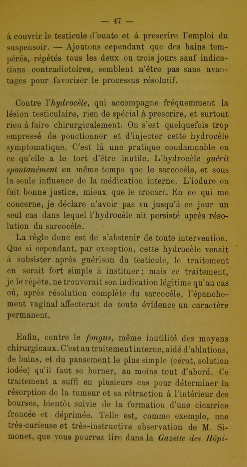 à couvrir le testicule d’ouate et à prescrire l’emploi du suspeusoir. — Ajoutons cependant que des bains tem- pérés, répétés tous les deux ou trois jours sauf indica- tions contradictoires, semblent n’être pas sans avan- tages pour favoriser le processus résolutif. Contre Y hydrocèle, qui accompagne fréquemment la lésion testiculaire, rien de spécial à prescrire, et surtout rien à faire chirurgicalement. On s’est quelquefois trop empressé de ponctionner et d’injecter cette hydrocèle symptomatique. C'est là une pratique condamnable en ce qu’elle a le tort d’ètre inutile. L’hydrocèle guérit spontanément en même temps que le sarcocèle, et sous la seule influence de la médication interne. L’iodure en fait bonne justice, mieux que le trocart. En ce qui me concerne, je déclare n’avoir pas vu jusqu’à ce jour un seul cas dans lequel l’hydrocèle ait persisté après réso- lution du sarcocèle. La règle donc est de s’abstenir de toute intervention. Que si cependant, par exception, cette hydrocèle venait à subsister après guérison du testicule, le traitement en serait fort simple à instituer ; mais ce traitement, je le répété, ne trouverait son indication légitime qu’au cas où, après résolution complète du sarcocèle, l’épanche- ment vaginal affecterait de toute évidence un caractère permanent. Enfin, contre le fongus, même inutilité des moyens chirurgicaux. C’est au traitement interne, aidé d’ablutions, de bains, et du pansement le plus simple (cérat, solution iodée) qu’il faut se borner, au moins tout d’abord. Ce traitement a suffi en plusieurs cas pour déterminer la résorption de la tumeur et sa rétraction à l’intérieur des bourses, bientôt suivie de la formation d’une cicatrice froncée et déprimée. Telle est, comme exemple, une très-curieuse et très-instructive observation de M. Si- monet, que vous pourrez lire dans la Gazette des Uôpi-