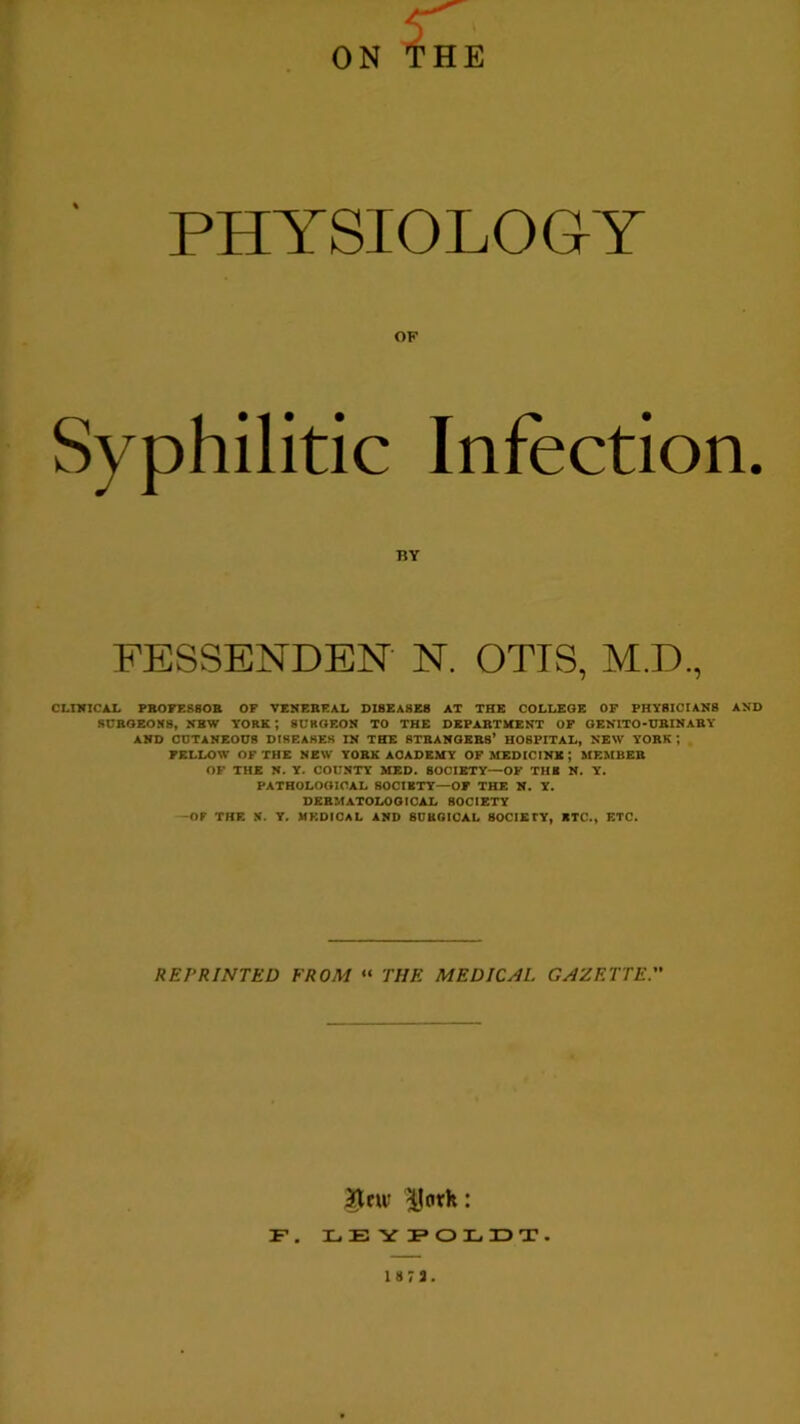 PHYSIOLOGY OF Syphilitic Infection. CLINICAL PB0FES80R OF VENEREAL DI8EA8E8 AT THE COLLEGE OF PHYSICIANS AND SURGEONS, NBW YORK *, SURGEON TO THE DEPARTMENT OF GENITO-URINARY AND CUTANEOUS DISEASES IN THE STRANGERS’ HOSPITAL, NEW YORK *, FELLOW OF THE NEW YORK ACADEMY OF MEDIC INK ; MEMBER OF THE N. Y. COUNTY MED. SOCIETY—OF TUB N. Y. PATHOLOGICAL SOCIETY—OF THE N. Y. DERMATOLOGICAL SOCIETY -OF THE N. Y. MEDICAL AND 8UUGICAL SOCIETY, BTC., ETC. BY FESSENDEN N. OTIS, REPRINTED FROM “ THE MEDICAL GAZETTE. 3Jew IIork: F. LEYPOLDT. 1873