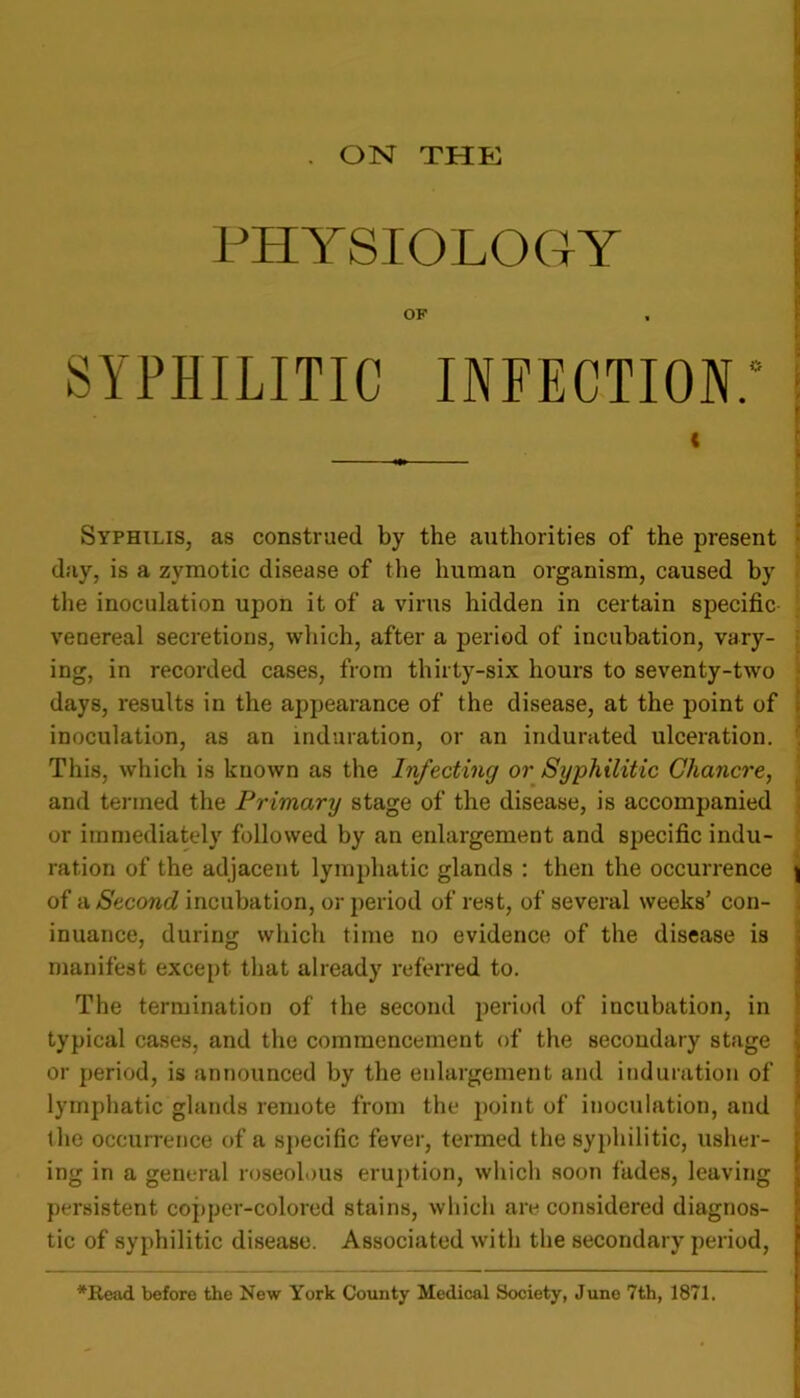. ON THE PHYSIOLOGY OF SYPHILITIC INFECTION.' i f i Syphilis, as construed by the authorities of the present day, is a zymotic disease of the human organism, caused by the inoculation ujion it of a virus hidden in certain specific venereal secretions, which, after a period of incubation, vary- ing, in recorded cases, from thirty-six hours to seventy-two days, results in the ajipearance of the disease, at the point of inoculation, as an induration, or an indurated ulceration. This, which is known as the Infecting or Syphilitic Chancre, and termed the Primary stage of the disease, is accompanied or immediately followed by an enlargement and specific indu- ration of the adjacent lymphatic glands : then the occurrence j of a Second incubation, or period of rest, of several weeks’ con- inuance, during which time no evidence of the disease is manifest except that already referred to. The termination of the second period of incubation, in typical cases, and the commencement of the secondary stage or period, is announced by tlie enlargement and induration of lymphatic glands remote from the point of inoculation, and the occurrence of a specific fever, termed the syphilitic, usher- ing in a general roseolous eruption, which soon fades, leaving persistent copper-colored stains, which are considered diagnos- tic of syphilitic disease. Associated with the secondary period, \ *Read before the New York County Medical Society, June 7th, 1871.