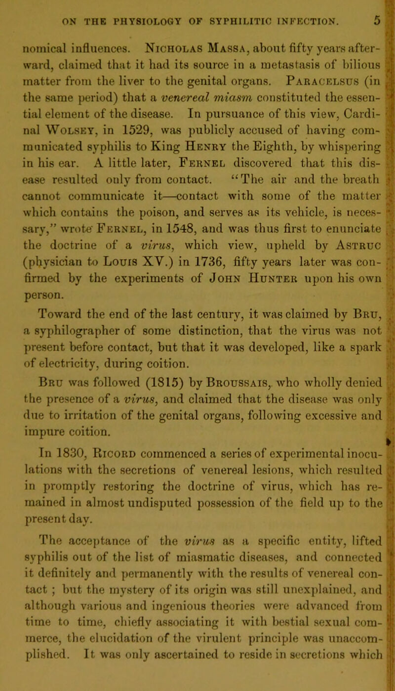 noinical influences. Nicholas Massa, about fifty years after- ; ward, claimed that it had its source in a metastasis of bilious matter from the liver to the genital organs. Paracelsus (in the same period) that a venereal miasm constituted the essen- tial element of the disease. In pursuance of this view, Cardi- nal Wolsey, in 1529, was publicly accused of having com- ; municated syphilis to King Henry the Eighth, by whispering in his ear. A little later, Fernel discovered that this dis- ease resulted ouly from contact. “The air and the breath cannot communicate it—contact with some of the matter which contains the poison, and serves as its vehicle, is neces- v sary,” wrote' Fernel, in 1548, and was thus first to enunciate . the doctrine of a virus, which view, upheld by Astruc (physician to Louis XV.) in 1736, fifty years later was con- firmed by the experiments of John Hunter upon his own person. Toward the end of the last century, it was claimed by Bru, a syphilographer of some distinction, that the virus was not present before contact, but that it was developed, like a spark of electricity, during coition. Bru was followed (1815) by Broussais, who wholly denied < the presence of a virus, and claimed that the disease was only due to irritation of the genital organs, following excessive and impure coition. In 1830, Ricord commenced a series of experimental inocu- 1 lations with the secretions of venereal lesions, which resulted J in promptly restoring the doctrine of virus, which has re- t‘j mained in almost undisputed possession of the field up to the i present day. The acceptance of the virus as a specific entity, lifted 1 syphilis out of the list of miasmatic diseases, and connected *| it definitely and permanently with the results of venereal con- | tact ; but the mystery of its origin was still unexplained, and | although various and ingenious theories were advanced from | time to time, chiefly associating it with bestial sexual com- $ merce, the elucidation of the virulent principle was unaccom- |i plished. It was only ascertained to reside in secretions which ]