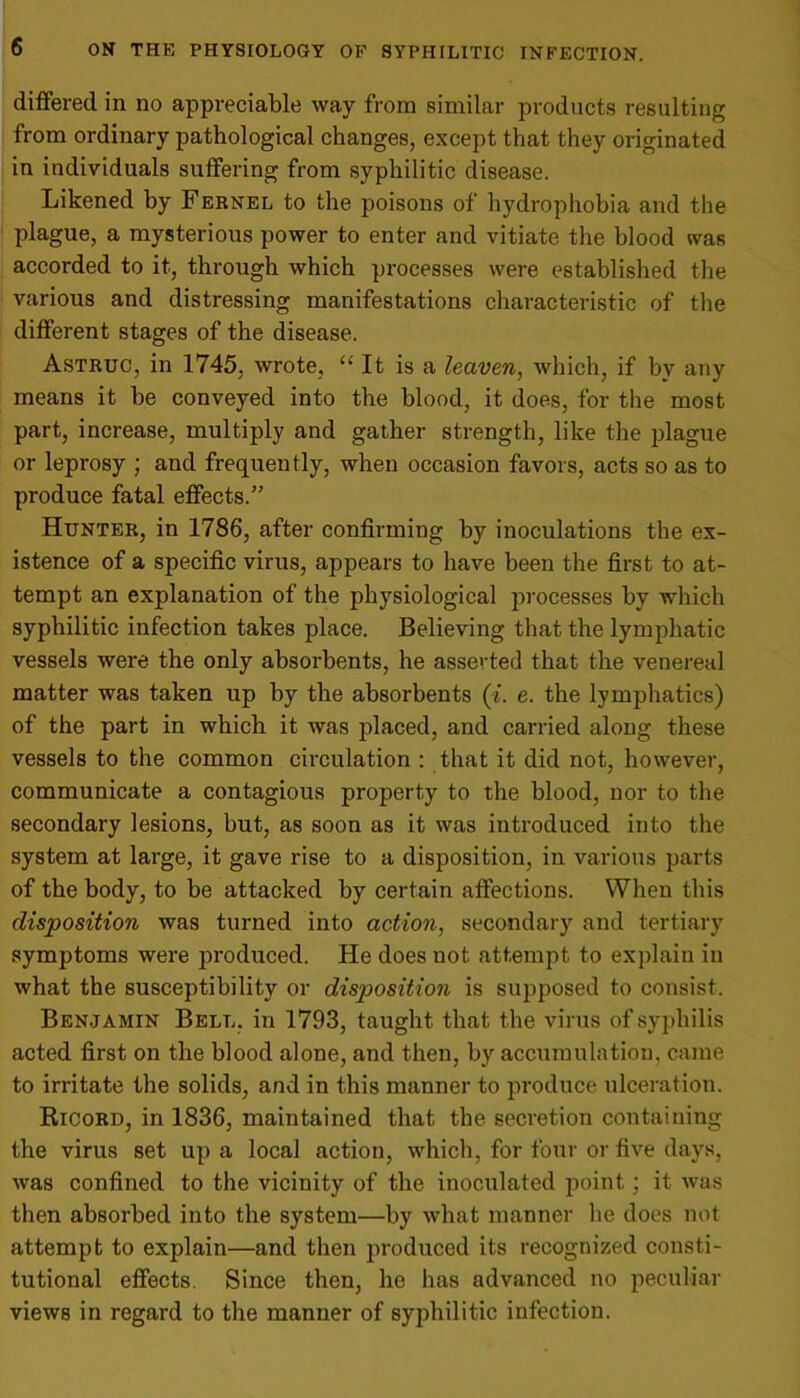 differed in no appreciable way from similar products resulting from ordinary pathological changes, except that they originated in individuals suffering from syphilitic disease. Likened by Fernel to the poisons of hydrophobia and the plague, a mysterious power to enter and vitiate the blood was accorded to it, through which processes were established the various and distressing manifestations characteristic of the different stages of the disease. Astruc, in 1745, wrote, u It is a leaven, which, if by any means it be conveyed into the blood, it does, for the most part, increase, multiply and gather strength, like the plague or leprosy ; and frequently, when occasion favors, acts so as to produce fatal effects.” Hunter, in 1786, after confirming by inoculations the ex- istence of a specific virus, appears to have been the first to at- tempt an explanation of the physiological processes by which syphilitic infection takes place. Believing that the lymphatic vessels were the only absorbents, he asserted that the venereal matter was taken up by the absorbents (i. e. the lymphatics) of the part in which it was placed, and carried along these vessels to the common circulation : that it did not, however, communicate a contagious property to the blood, nor to the secondary lesions, but, as soon as it was introduced into the system at large, it gave rise to a disposition, in various parts of the body, to be attacked by certain affections. When this disposition was turned into action, secondary and tertiary symptoms were produced. He does not attempt to explain in what the susceptibility or disposition is supposed to consist. Benjamin Bell, in 1793, taught that the virus of syphilis acted first on the blood alone, and then, by accumulation, came to irritate the solids, and in this manner to produce ulceration. Ricord, in 1836, maintained that the secretion containing the virus set up a local action, which, for four or five days, was confined to the vicinity of the inoculated point; it was then absorbed into the system—by what manner he does not attempt to explain—and then produced its recognized consti- tutional effects. Since then, he has advanced no peculiar views in regard to the manner of syphilitic infection.