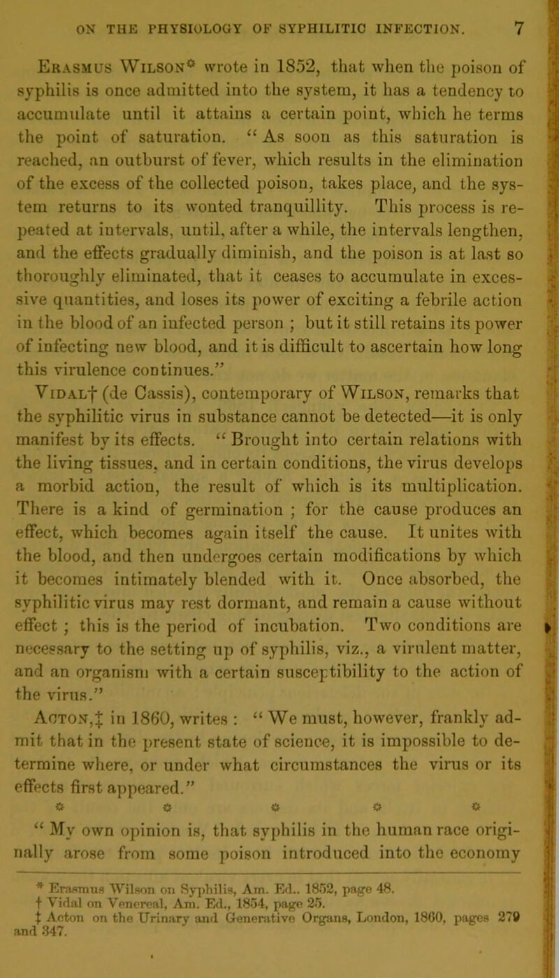Erasmus Wilson* wrote in 1852, that when the poison of syphilis is once admitted into the system, it has a tendency to accumulate until it attains a certain point, which he terms the point of saturation. “ As soon as this saturation is reached, an outburst of fever, which results in the elimination of the excess of the collected poison, takes place, and the sys- tem returns to its wonted tranquillity. This process is re- peated at intervals, until, after a while, the intervals lengthen, and the effects gradually diminish, and the poison is at last so thoroughly eliminated, that it ceases to accumulate in exces- sive quantities, and loses its power of exciting a febrile action in the blood of an infected person ; but it still retains its power of infecting new blood, and it is difficult to ascertain how long this virulence continues.” ViDALf (de Cassis), contemporary of Wilson, remarks that the syphilitic virus in substance cannot be detected—it is only manifest by its effects. “ Brought into certain relations with the living tissues, and in certain conditions, the virus develops a morbid action, the result of which is its multiplication. There is a kind of germination ; for the cause produces an effect, which becomes again itself the cause. It unites with the blood, and then undergoes certain modifications by which it becomes intimately blended with it. Once absorbed, the syphilitic virus may rest dormant, and remain a cause without effect ; this is the period of incubation. Two conditions are necessary to the setting up of syphilis, viz., a virulent matter, and an organism with a certain susceptibility to the action of the virus.” Acton,J in I860, writes : “ We must, however, frankly ad- mit that in the present state of science, it is impossible to de- termine where, or under what circumstances the virus or its effects first appeared.” * a a o <* “ My own opinion is, that syphilis in the human race origi- nally arose from some poison introduced into the economy * Erasmus Wilson on Syphilis, Am. Ed.. 1852, page 48. t Vidal on Venereal, Am. Ed., 1854, page 25. t Acton on the Urinary and Generative Organs, London, 1860, pages 279 and 347. 4 * ■y :{