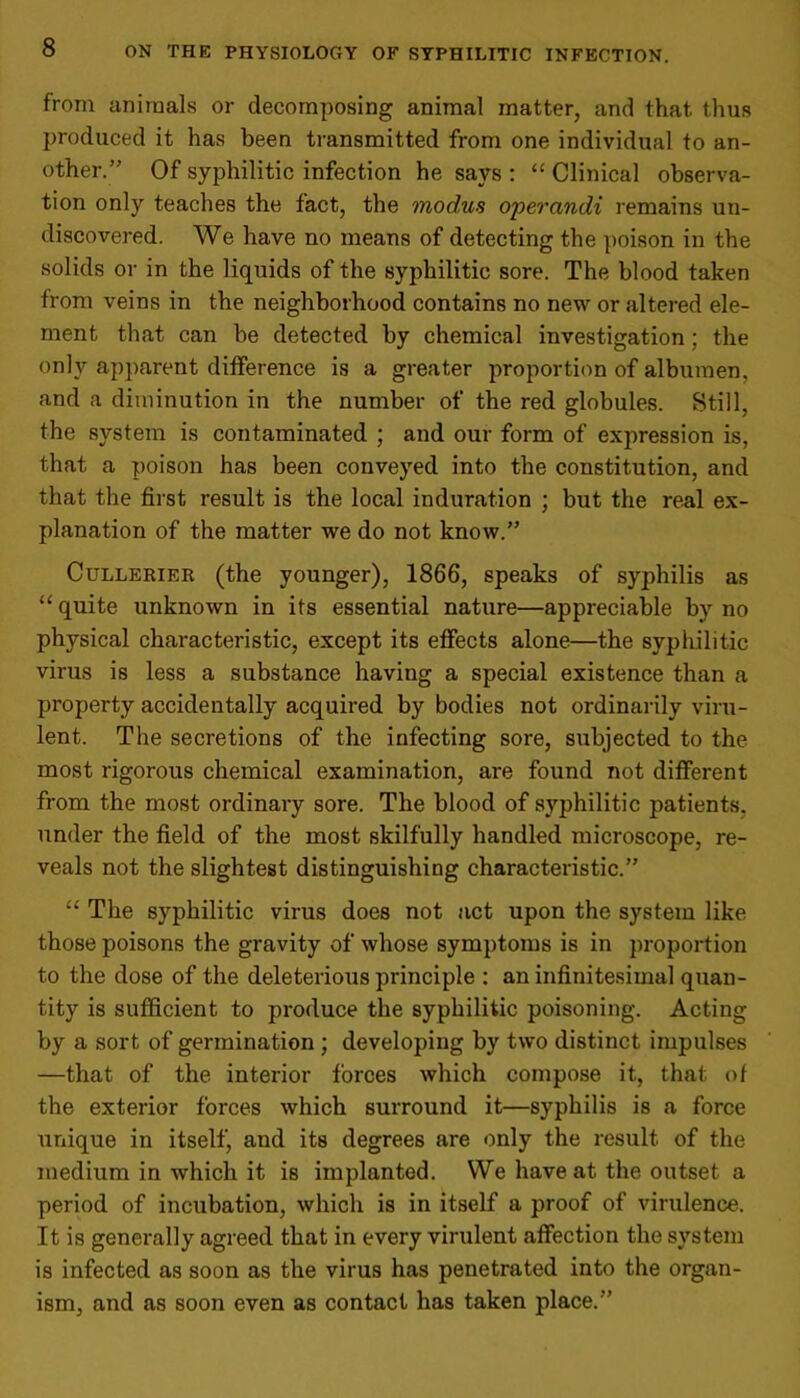 from animals or decomposing animal matter, and that thus produced it has been transmitted from one individual to an- other.” Of syphilitic infection he says : “ Clinical observa- tion only teaches the fact, the modus opercindi remains un- discovered. We have no means of detecting the poison in the solids or in the liquids of the syphilitic sore. The blood taken from veins in the neighborhood contains no new or altered ele- ment that can be detected by chemical investigation; the only apparent difference is a greater proportion of albumen, and a diminution in the number of the red globules. Still, the system is contaminated ; and our form of expression is, that a poison has been conveyed into the constitution, and that the first result is the local induration ; but the real ex- planation of the matter we do not know.” Cullerier (the younger), 1866, speaks of syphilis as “ quite unknown in its essential nature—appreciable by no physical characteristic, except its effects alone—the syphilitic virus is less a substance having a special existence than a property accidentally acquired by bodies not ordinarily viru- lent. The secretions of the infecting sore, subjected to the most rigorous chemical examination, are found not different from the most ordinary sore. The blood of syphilitic patients, under the field of the most skilfully handled microscope, re- veals not the slightest distinguishing characteristic.” “ The syphilitic virus does not act upon the system like those poisons the gravity of whose symptoms is in proportion to the dose of the deleterious principle : an infinitesimal quan- tity is sufficient to produce the syphilitic poisoning. Acting by a sort of germination; developing by two distinct impulses —that of the interior forces which compose it, that of the exterior forces which surround it—syphilis is a force unique in itself, and its degrees are only the result of the medium in which it is implanted. We have at the outset a period of incubation, which is in itself a proof of virulence. It is generally agreed that in every virulent affection the system is infected as soon as the virus has penetrated into the organ- ism, and as soon even as contact has taken place.”