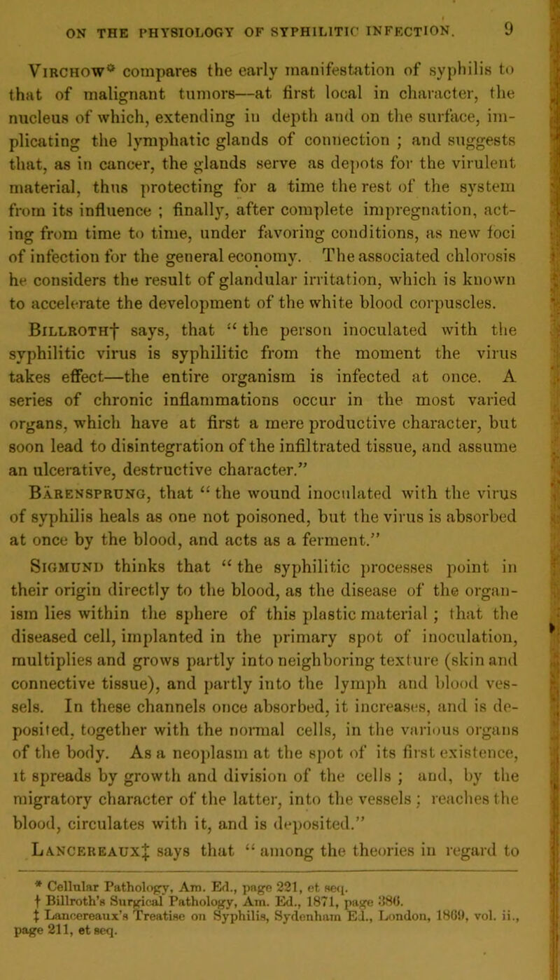 Virchow0 compares the early manifestation of syphilis to that of malignant tumors—at first local in character, the nucleus of which, extending in depth and on the surface, im- plicating the lymphatic glands of connection ; and suggests that, as in cancer, the glands serve as depots for the virulent material, thus protecting for a time the rest of the system from its influence ; finally, after complete impregnation, act- ing from time to time, under favoring conditions, as new loci of infection for the general economv. The associated chlorosis he considers the result of glandular irritation, which is known to accelerate the development of the white blood corpuscles. BiLLROTHf says, that “ the person inoculated with the syphilitic virus is syphilitic from the moment the virus takes effect—the entire organism is infected at once. A series of chronic inflammations occur in the most varied organs, which have at first a mere productive character, but soon lead to disintegration of the infiltrated tissue, and assume an ulcerative, destructive character.” Barensprung, that “the wound inoculated with the virus of syphilis heals as one not poisoned, but the virus is absorbed at once by the blood, and acts as a ferment.” Sigmund thinks that “ the syphilitic processes point in their origin directly to the blood, as the disease of the organ- ism lies within the sphere of this plastic material ; that the diseased cell, implanted in the primary spot of inoculation, multiplies and grows partly into neighboring texture (skin and connective tissue), and partly into the lymph and blood ves- sels. In these channels once absorbed, it increases, and is de- posited, together with the normal cells, in the various organs of the body. As a neoplasm at the spot of its first existence, it spreads by growth and division of the cells ; and, by the migratory character of the latter, into the vessels : reaches the blood, circulates with it, and is deposited.” LancereauxJ says that “among the theories in regard to * Cellular Pathology, Am. Erl., page 221, et seq. f Billroth’s Surgical Pathology, Am. E<1., 1871, page 1186. t Lancereaux’s Treatise on Syphilis, Sydenham Ed., London, 18G!>, vol. ii., page 211, et seq.