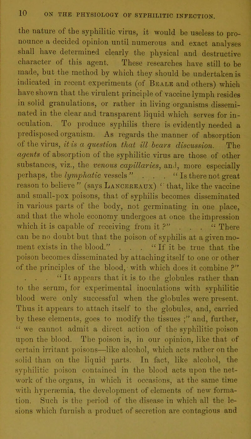 the nature of the syphilitic virus, it would be useless to pro- nounce a decided opinion until numerous and exact analyses shall have determined clearly the physical and destructive character of this agent. These researches have still to be made, but the method by which they should be undertaken is indicated in recent experiments (of Beale and others) which have shown that the virulent principle of vaccine lymph resides in solid granulations, or rather in living organisms dissemi- nated in the clear and transparent liquid which serves for in- oculation. To produce syphilis there is evidently needed a predisposed organism. As regards the manner of absorption of the virus, it is a question that ill hears discussion. The agents of absorption of the syphilitic virus are those of other substances, viz., the venous capillaries, anJ, more especially perhaps, the lymphatic vessels ” . . . “ Is there not great reason to believe ” (says Lancereaux) that, like the vaccine and small-pox poisons, that of syphilis becomes disseminated in various parts of the body, not germinating in one place, and that the whole economy undergoes at once the irbpression which it is capable of receiving from it ?” e: There can be no doubt but that the poison of syphilis at a given mo- ment exists in the blood.” . . . “ If it be true that the poison becomes disseminated by attaching itself to one or other of the principles of the blood, with which does it combine ?” . . . “ It appears that it is to the globules rather than to the serum, for experimental inoculations with syphilitic blood were only successful when the globules were present. Thus it appears to attach itself to the globules, and, carried by these elements, goes to modify the tissues and, further, “ we cannot admit a direct action of the syphilitic poison upon the blood. The poison is, in our opinion, like that of certain irritant poisons—like alcohol, which acts rather on the solid than on the liquid parts. In fact, like alcohol, the syphilitic poison contained in the blood acts upon the net- work of the organs, in which it occasions, at the same time with hypertemia, the development of elements of new forma- tion. Such is the period of the disease in which all the le- sions which furnish a product of secretion are contagious and