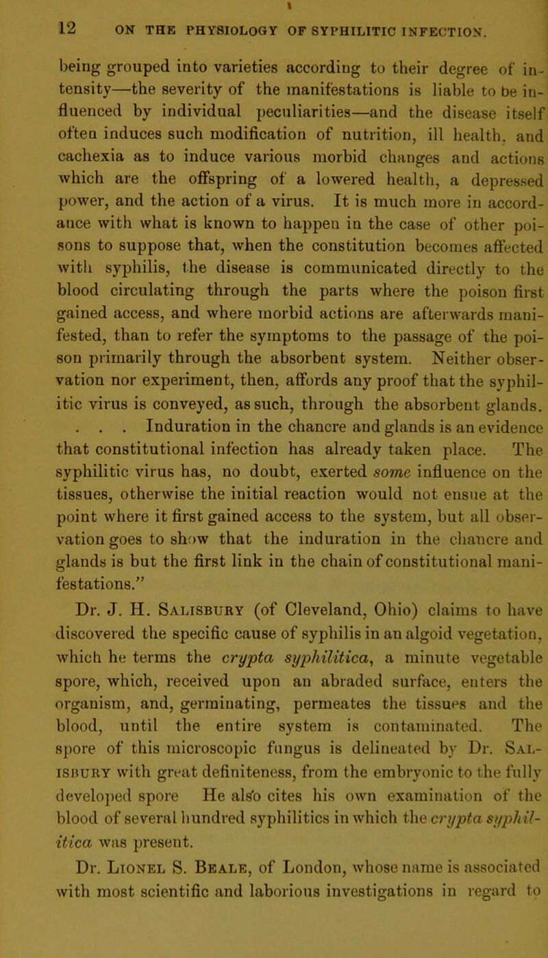 being grouped into varieties according to their degree of in- tensity—the severity of the manifestations is liable to be in- fluenced by individual peculiarities—and the disease itself often induces such modification of nutrition, ill health, and cachexia as to induce various morbid changes and actions which are the offspring of a lowered health, a depressed power, and the action of a virus. It is much more in accord- ance with what is known to happen in the case of other poi- sons to suppose that, when the constitution becomes affected with syphilis, the disease is communicated directly to the blood circulating through the parts where the poison first gained access, and where morbid actions are afterwards mani- fested, than to refer the symptoms to the passage of the poi- son primarily through the absorbent system. Neither obser- vation nor experiment, then, affords any proof that the syphil- itic virus is conveyed, as such, through the absorbent glands. . . . Induration in the chancre and glands is an evidence that constitutional infection has already taken place. The syphilitic virus has, no doubt, exerted some influence on the tissues, otherwise the initial reaction would not ensue at the point where it first gained access to the system, but all obser- vation goes to show that the induration in the chancre and glands is but the first link in the chain of constitutional mani- festations.” Dr. J. H. Salisbury (of Cleveland, Ohio) claims to have discovered the specific cause of syphilis in an algoid vegetation, which he terms the crypta syphilitica, a minute vegetable spore, which, received upon an abraded surface, enters the organism, and, germinating, permeates the tissues and the blood, until the entire system is contaminated. The spore of this microscopic fungus is delineated by Dr. Sal- isbury with great definiteness, from the embryonic to the fully developed spore He als’o cites his own examination of the blood of several hundred syphilitics in which the crypta syphil- itica was present. Dr. Lionel S. Beale, of London, whose name is associated with most scientific and laborious investigations in regard to